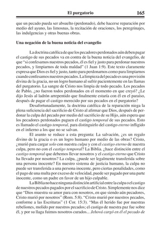 El purgatorio 165 
que un pecado pueda ser absuelto (perdonado), debe hacerse reparación por 
medio del ayuno, las limosnas, la recitación de oraciones, los peregrinajes, 
las indulgencias y otras buenas obras. 
Una negación de la buena noticia del evangelio 
La doctrina católica de que los pecadores perdonados aún deben pagar 
el castigo de sus pecados va en contra de la buena noticia del evangelio, de 
que “si confesamos nuestros pecados, él es fiel y justo para perdonar nuestros 
pecados, y limpiarnos de toda maldad” (1 Juan 1:9). Este texto claramente 
expresa que Dios es fiel y justo, tanto para perdonarnos como para limpiarnos 
cuando confesamos nuestros pecados. La limpieza del pecado es una provisión 
divina de la gracia, no un logro humano al sufrir pacientemente en las llamas 
del purgatorio. La sangre de Cristo nos limpia de todo pecado. Los pecados 
de Pablo, ¿no fueron todos perdonados en el momento en que creyó? ¿Le 
dijo Jesús al ladrón arrepentido que finalmente estaría con él en el paraíso, 
después de pagar el castigo merecido por sus pecados en el purgatorio? 
Desafortunadamente, la doctrina católica de la reparación niega la 
plena suficiencia del sacrificio de Cristo al afirmar que Dios, después de per-donar 
la culpa del pecado por medio del sacrificio de su Hijo, aún espera que 
los pecadores perdonados paguen el castigo temporal de sus pecados. Esto 
es llamado el castigo temporal, para distinguirlo del castigo eterno infligido 
en el infierno a los que no se salvan. 
El asunto se reduce a esta pregunta: La salvación, ¿es un regalo 
divino de la gracia o es un logro humano por medio de las obras? Cristo, 
¿murió para cargar solo con nuestra culpa y con el castigo eterno de nuestra 
culpa, pero no con el castigo temporal? La Biblia. ¿hace distinción entre el 
castigo temporal que debemos llevar nosotros y el castigo eterno que Cristo 
ha llevado por nosotros? La culpa, ¿puede ser legalmente transferida sobre 
una persona inocente? En nuestro sistema de justicia humano, la culpa no 
puede ser transferida a una persona inocente, pero ciertas penalidades, como 
el pago de una multa por exceso de velocidad, puede ser pagado por una parte 
inocente, como un padre en favor de un hijo culpable. 
La Biblia no hace ninguna distinción artificial entre la culpa o el castigo 
de nuestros pecados pagados por el sacrificio de Cristo. Simplemente nos dice 
que “Dios muestra su amor para con nosotros, en que siendo aún pecadores, 
Cristo murió por nosotros” (Rom. 5:8). “Cristo murió por nuestros pecados, 
conforme a las Escrituras” (1 Cor. 15:3). “Mas él herido fue por nuestras 
rebeliones, molido por nuestros pecados; el castigo de nuestra paz fue sobre 
él, y por su llaga fuimos nosotros curados... Jehová cargó en él el pecado de 
 