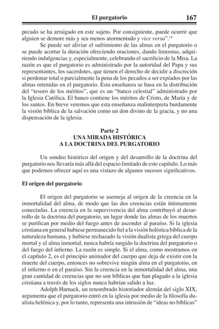 El purgatorio 167 
pecado se ha arraigado en este sujeto. Por consiguiente, puede ocurrir que 
alguien se demore más y sea menos atormentado y vice versa”.14 
Se puede ser aliviar el sufrimiento de las almas en el purgatorio o 
se puede acortar la duración ofreciendo oraciones, dando limosnas, adqui-riendo 
indulgencias y, especialmente, celebrando el sacrificio de la Misa. La 
razón es que el purgatorio es administrado por la autoridad del Papa y sus 
representantes, los sacerdotes, que tienen el derecho de decidir a discreción 
si perdonar total o parcialmente la pena de los pecados a ser expiados por las 
almas retenidas en el purgatorio. Esta enseñanza se basa en la distribución 
del “tesoro de los méritos”, que es un “banco celestial” administrado por 
la Iglesia Católica. El banco contiene los méritos de Cristo, de María y de 
los santos. En breve veremos que esta enseñanza malinterpreta burdamente 
la visión bíblica de la salvación como un don divino de la gracia, y no una 
dispensación de la iglesia. 
Parte 2 
UNA MIRADA HISTÓRICA 
A LA DOCTRINA DEL PURGATORIO 
Un sondeo histórico del origen y del desarrollo de la doctrina del 
purgatorio nos llevaría más allá del espacio limitado de este capítulo. Lo más 
que podemos ofrecer aquí es una vistazo de algunos sucesos significativos. 
El origen del purgatorio 
El origen del purgatorio se asemeja al origen de la creencia en la 
inmortalidad del alma, de modo que las dos creencias están íntimamente 
conectadas. La creencia en la supervivencia del alma contribuyó al desar-rollo 
de la doctrina del purgatorio, un lugar donde las almas de los muertos 
se purifican por medio del fuego antes de ascender al paraíso. Si la iglesia 
cristiana en general hubiese permanecido fiel a la visión holística bíblica de la 
naturaleza humana, y hubiese rechazado la visión dualista griega del cuerpo 
mortal y el alma inmortal, nunca habría surgido la doctrina del purgatorio o 
del fuego del infierno. La razón es simple. Si el alma, como mostramos en 
el capítulo 2, es el principio animador del cuerpo que deja de existir con la 
muerte del cuerpo, entonces no sobrevive ningún alma en el purgatorio, en 
el infierno o en el paraíso. Sin la creencia en la inmortalidad del alma, una 
gran cantidad de creencias que no son bíblicas que han plagado a la iglesia 
cristiana a través de los siglos nunca habrían salido a luz. 
Adolph Harnack, un renombrado historiador alemán del siglo XIX, 
argumenta que el purgatorio entró en la iglesia por medio de la filosofía du-alista 
helénica y, por lo tanto, representa una intrusión de “ideas no bíblicas” 
 