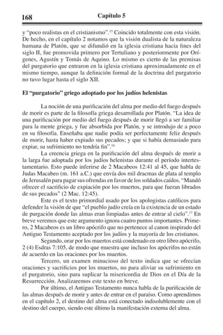168 Capítulo 5 
y “poco realistas en el cristianismo”.15 Coincido totalmente con esta visión. 
De hecho, en el capítulo 2 notamos que la visión dualista de la naturaleza 
humana de Platón, que se difundió en la iglesia cristiana hacia fines del 
siglo II, fue promovida primero por Tertuliano y posteriormente por Orí-genes, 
Agustín y Tomás de Aquino. Lo mismo es cierto de las premisas 
del purgatorio que entraron en la iglesia cristiana aproximadamente en el 
mismo tiempo, aunque la definición formal de la doctrina del purgatorio 
no tuvo lugar hasta el siglo XII. 
El “purgatorio” griego adoptado por los judíos helenistas 
La noción de una purificación del alma por medio del fuego después 
de morir es parte de la filosofía griega desarrollada por Platón. “La idea de 
una purificación por medio del fuego después de morir llegó a ser familiar 
para la mente griega, y fue absorbida por Platón, y se introdujo de a poco 
en su filosofía. Enseñaba que nadie podía ser perfectamente feliz después 
de morir, hasta haber expiado sus pecados; y que si había demasiado para 
expiar, su sufrimiento no tendría fin”.16 
La creencia griega en la purificación del alma después de morir a 
la larga fue adoptada por los judíos helenistas durante el período intertes-tamentario. 
Esto puede inferirse de 2 Macabeos 12:41 al 45, que habla de 
Judas Macabeo (m. 161 a.C.) que envía dos mil dracmas de plata al templo 
de Jerusalén para pagar sus ofrendas en favor de los soldados caídos. “Mandó 
ofrecer el sacrificio de expiación por los muertos, para que fueran librados 
de sus pecados” (2 Mac. 12:45). 
Este es el texto primordial usado por los apologistas católicos para 
defender la visión de que “el pueblo judío creía en la existencia de un estado 
de purgación donde las almas eran limpiadas antes de entrar al cielo”.17 En 
breve veremos que este argumento ignora cuatro puntos importantes. Prime-ro, 
2 Macabeos es un libro apócrifo que no pertenece al canon inspirado del 
Antiguo Testamento aceptado por los judíos y la mayoría de los cristianos. 
Segundo, orar por los muertos está condenado en otro libro apócrifo, 
2 (4) Esdras 7:105, de modo que muestra que incluso los apócrifos no están 
de acuerdo en las oraciones por los muertos. 
Tercero, un examen minucioso del texto indica que se ofrecían 
oraciones y sacrificios por los muertos, no para aliviar su sufrimiento en 
el purgatorio, sino para suplicar la misericordia de Dios en el Día de la 
Resurrección. Analizaremos este texto en breve. 
Por último, el Antiguo Testamento nunca habla de la purificación de 
las almas después de morir y antes de entrar en el paraíso. Como aprendimos 
en el capítulo 2, el destino del alma está conectado indisolublemente con el 
destino del cuerpo, siendo este último la manifestación externa del alma. 
 