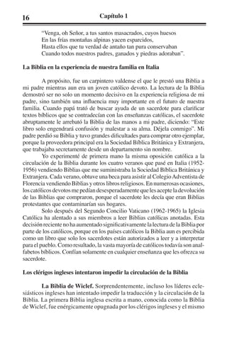 16 Capítulo 1 
“Venga, oh Señor, a tus santos masacrados, cuyos huesos 
En las frías montañas alpinas yacen esparcidos, 
Hasta ellos que tu verdad de antaño tan pura conservaban 
Cuando todos nuestros padres, ganados y piedras adoraban”. 
La Biblia en la experiencia de nuestra familia en Italia 
A propósito, fue un carpintero valdense el que le prestó una Biblia a 
mi padre mientras aun era un joven católico devoto. La lectura de la Biblia 
demostró ser no solo un momento decisivo en la experiencia religiosa de mi 
padre, sino también una influencia muy importante en el futuro de nuestra 
familia. Cuando papá trató de buscar ayuda de un sacerdote para clarificar 
textos bíblicos que se contradecían con las enseñanzas católicas, el sacerdote 
abruptamente le arrebató la Biblia de las manos a mi padre, diciendo: “Este 
libro solo engendrará confusión y malestar a su alma. Déjela conmigo”. Mi 
padre perdió su Biblia y tuvo grandes dificultades para comprar otro ejemplar, 
porque la proveedora principal era la Sociedad Bíblica Británica y Extranjera, 
que trabajaba secretamente desde un departamento sin nombre. 
Yo experimenté de primera mano la misma oposición católica a la 
circulación de la Biblia durante los cuatro veranos que pasé en Italia (1952- 
1956) vendiendo Biblias que me suministraba la Sociedad Bíblica Británica y 
Extranjera. Cada verano, obtuve una beca para asistir al Colegio Adventista de 
Florencia vendiendo Biblias y otros libros religiosos. En numerosas ocasiones, 
los católicos devotos me pedían desesperadamente que les acepte la devolución 
de las Biblias que compraron, porque el sacerdote les decía que eran Biblias 
protestantes que contaminarían sus hogares. 
Solo después del Segundo Concilio Vaticano (1962-1965) la Iglesia 
Católica ha alentado a sus miembros a leer Biblias católicas anotadas. Esta 
decisión reciente no ha aumentado significativamente la lectura de la Biblia por 
parte de los católicos, porque en los países católicos la Biblia aun es percibida 
como un libro que solo los sacerdotes están autorizados a leer y a interpretar 
para el pueblo. Como resultado, la vasta mayoría de católicos todavía son anal-fabetos 
bíblicos. Confían solamente en cualquier enseñanza que les ofrezca su 
sacerdote. 
Los clérigos ingleses intentaron impedir la circulación de la Biblia 
La Biblia de Wiclef. Sorprendentemente, incluso los líderes ecle-siásticos 
ingleses han intentado impedir la traducción y la circulación de la 
Biblia. La primera Biblia inglesa escrita a mano, conocida como la Biblia 
de Wiclef, fue enérgicamente opugnada por los clérigos ingleses y el mismo 
 