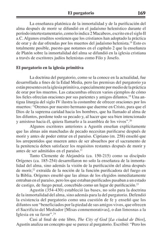 El purgatorio 169 
La enseñanza platónica de la inmortalidad y de la purificación del 
alma después de morir se difundió en el judaísmo helenístico durante el 
período intertestamentario, como lo indica 2 Macabeos, escrito en el siglo II 
a.C. Algunos eruditos sostienen que los cristianos han adoptado la práctica 
de orar y de dar ofrendas por los muertos del judaísmo helenista.18 Esto es 
totalmente posible, puesto que notamos en el capítulo 2 que la enseñanza 
de Platón sobre la inmortalidad del alma se difundió en la iglesia cristiana 
a través de escritores judíos helenistas como Filo y Josefo. 
El purgatorio en la iglesia primitiva 
La doctrina del purgatorio, como se la conoce en la actualidad, fue 
desarrollada a fines de la Edad Media, pero las premisas del purgatorio ya 
están presentes en la iglesia primitiva, especialmente por medio de la práctica 
de orar por los muertos. Las catacumbas ofrecen varios ejemplos de cómo 
los fieles ofrecían oraciones por sus parientes y amigos difuntos.19 Una an-tigua 
liturgia del siglo IV ilustra la costumbre de ofrecer oraciones por los 
muertos: “Oremos por nuestro hermano que duerme en Cristo, para que el 
Dios de la suprema caridad hacia los hombres, que ha llamado al alma de 
los difuntos, perdone todo su pecado y, al hacer que sea bien intencionado 
y amistoso hacia él, quiera llamarlo a la asamblea de los vivos”.20 
Algunos escritores anteriores a Agustín enseñan explícitamente 
que las almas aún manchadas de pecado necesitan purificarse después de 
morir y antes de poder entrar en el paraíso. Cipriano (m. 258) enseñó que 
los arrepentidos que mueren antes de ser absueltos por el sacramento de 
la penitencia deben satisfacer los requisitos restantes después de morir y 
antes de ser admitidos en el paraíso.21 
Tanto Clemente de Alejandría (ca. 150-215) como su discípulo 
Orígenes (ca. 185-254) desarrollaron no solo la enseñanza de la inmorta-lidad 
del alma, sino además la visión de la purificación del alma después 
de morir,22 extraída de la noción de la función purificadora del fuego en 
la Biblia. Orígenes enseñó que las almas de los elegidos inmediatamente 
entraban en el paraíso, pero los que estaban purificados pasaban a un estado 
de castigo, de fuego penal, concebido como un lugar de purificación.23 
Agustín (354-430) estableció las bases, no solo para la doctrina 
de la inmortalidad del alma, sino además para la del purgatorio. Defendió 
la existencia del purgatorio como una cuestión de fe y enseñó que los 
difuntos son “beneficiados por la piedad de sus amigos vivos, que ofrecen 
el Sacrificio del Mediador [Misas conmemorativas], o dan limosnas a la 
Iglesia en su favor”.24 
Casi al final de este libro, The City of God [La ciudad de Dios], 
Agustín analiza un concepto que se parece al purgatorio. Escribió: “Pero los 
 