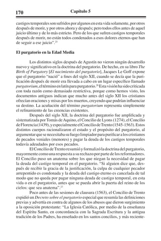 170 Capítulo 5 
castigos temporales son sufridos por algunos en esta vida solamente, por otros 
después de morir, y por otros ahora y después; pero todos ellos antes de aquel 
juicio último y de lo más estricto. Pero de los que sufren castigos temporales 
después de morir, no están todos condenados a esos dolores eternos que han 
de seguir a ese juicio”.25 
El purgatorio en la Edad Media 
Los distintos siglos después de Agustín no vieron ningún desarrollo 
nuevo y significativo en la doctrina del purgatorio. De hecho, en su libro The 
Birth of Purgatory [El nacimiento del purgatorio], Jacques Le Goff expone 
que el purgatorio “nació” a fines del siglo XII, cuando se decía que la puri-ficación 
después de morir era llevada a cabo en un lugar específico llamado 
purgatorium, el término en latín para purgatorio.26 Esta visión ha sido criticada 
con toda razón como demasiado restrictiva, porque como hemos visto, los 
documentos antiguos indican que mucho antes del siglo XII los cristianos 
ofrecían oraciones y misas por los muertos, creyendo que podrían influenciar 
su destino. La acuñación del término purgatorium representa simplemente 
el refinamiento de las creencias existentes. 
Después del siglo XII, la doctrina del purgatorio fue amplificada y 
sistematizada por Tomás de Aquino, el Concilio de Lyons (1274), el Concilio 
de Florencia (1439), y especialmente el Concilio de Trento (1545-1563). Estos 
distintos cuerpos racionalizaron el estado y el propósito del purgatorio, al 
argumentar que se necesitaba su fuego limpiador para purificar a los cristianos 
de pecados veniales (menores) y pagar la deuda de los castigos temporales 
todavía adeudados por esos pecados. 
El Concilio de Trento resumió y formalizó la doctrina del purgatorio, 
mayormente como una respuesta a su rechazo por parte de los reformadores. 
El Concilio puso un anatema sobre los que niegan la necesidad de pagar 
la deuda del castigo temporal en el purgatorio. “Si alguien dice que, des-pués 
de recibir la gracia de la justificación, la culpa de cualquier pecador 
arrepentido es condonada y la deuda del castigo eterno es cancelada de tal 
modo que no queda por pagar ninguna deuda de castigo temporal, en esta 
vida o en el purgatorio, antes que se pueda abrir la puerta del reino de los 
cielos: que sea anatema”.27 
Poco antes de las sesiones de clausura (1563), el Concilio de Trento 
expidió un Decreto sobre el purgatorio especial que resumía las definiciones 
previas y advertía en contra de algunos de los abusos que dieron surgimiento 
a la oposición protestante: “La Iglesia Católica, por medio de la enseñanza 
del Espíritu Santo, en concordancia con la Sagrada Escritura y la antigua 
tradición de los Padres, ha enseñado en los santos concilios, y más reciente- 
 