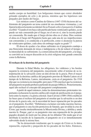 172 Capítulo 5 
medio cuerpo en humildad. Los holgazanes tienen que correr alrededor 
gritando ejemplos de celo y de pereza, mientras que los lujuriosos son 
purgados por medio del fuego. 
Los místicos como Catalina de Génova (1447-1510) hicieron del su-frimiento 
del purgatorio un tema central de sus enseñanzas visionarias, y así 
fijaron la idea en la mente occidental. En su Tratado sobre el purgatorio, Catalina 
escribió: “Cuando el oro haya sido purificado hasta veinticuatro quilates, ya no 
puede ser más consumido por el fuego; no el oro en sí, sino la escoria puede 
ser consumida. De modo que el fuego divino obra en el alma: Dios sostiene 
el alma en el fuego del Purgatorio hasta que cada una de sus imperfecciones 
son consumidas y es conducida a la perfección, como si alcanzase la pureza 
de veinticuatro quilates, cada alma sin embargo según su grado”.30 
El deseo de ayudar a las almas sufrientes en el purgatorio condujo a 
una floreciente demanda de misas e indulgencias a fin de reducir el tiempo y 
la intensidad de su sufrimiento. La comercialización del purgatorio ,a la larga, 
se convirtió en la mayor discusión en la crisis religiosa más grande conocida 
como la Reforma. 
El rechazo de la doctrina del purgatorio 
Durante la Edad Media, los albigenses, los valdenses y los husitas 
negaron la existencia del purgatorio, mayormente sobre el terreno de su in-terpretación 
de la salvación como un don divino de la gracia. Pero el mayor 
rechazo de la doctrina católica del purgatorio provino de Martín Lutero en el 
tiempo de la Reforma. Lutero, inicialmente, creía en el purgatorio. En 1518 
dijo que su existencia era innegable; pero para 1530 concluyó que la existencia 
del purgatorio no podía probarse partiendo de pasajes bíblicos. Posteriormente, 
aquel año rechazó el concepto del purgatorio completamente. 
A partir de aquel entonces, todas las denominaciones protestantes im-portantes 
rechazaron la noción católica del estado de purificación en el purga-torio 
entre la muerte y la gloria celestial. Juan Calvino (1509-1564) estableció 
las bases para el rechazo del purgatorio al enseñar que la salvación es un don 
divino de la gracia sola, sin la necesidad de hacer reparación por los pecados 
en el purgatorio. Escribió: “Debiéramos exclamar con todas nuestras fuerzas, 
que el purgatorio es una ficción perniciosa de Satanás, que invalida la cruz de 
Cristo, que insulta intolerablemente la Misericordia Divina, y debilita y anula 
nuestra fe. Porque ¿qué es su purgatorio sino una reparación de los pecados 
pagados después de morir por las almas de los difuntos? De modo que al ser 
derribada la noción de la reparación, el purgatorio en sí es inmediatamente 
subvertido desde la misma base. 
“Se ha demostrado totalmente que la sangre de Cristo es la única 
reparación, expiación y purgación de los pecados de los fieles. Entonces, 
 