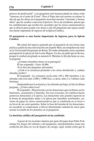174 Capítulo 5 
proceso de purificación”, a un purgatorio más humano donde las almas están 
“inmersas en el amor de Cristo”. Pero el Papa aún está ansioso en retener la 
idea de que las almas en el purgatorio necesitan nuestras “oraciones y buenas 
obras” que los ayuden a atravesar el proceso. No es de extrañarse, puesto que 
las contribuciones que reciben los sacerdotes por las misas conmemorativas 
que se ofrecen para ayudar a las almas a salir del purgatorio aún siguen siendo 
una fuente importante de ingresos de la Iglesia Católica. 
El purgatorio es una fuente importante de ingresos para la Iglesia 
Católica 
Me enteré del ingreso generado por el purgatorio de una forma muy 
práctica a partir de una conversación con el padre Masi, un compañero de clase 
en la Universidad Gregoriana de Roma. Él estaba trabajando como sacerdote 
parroquial de la iglesia de San Leone Magno. Un día, me pidió que lo llevara, 
porque le estaban arreglando su automóvil. Mientras lo llevaba hasta su casa, 
le pregunté: 
–¿Cuántos miembros tienes en tu parroquia? 
Él me respondió: –Unos 16.000. 
Yo le hice dos preguntas adicionales: 
–¿Cuál es la asistencia promedio a tus misas dominicales y cuántas 
ofrendas recibes? 
Él respondió: –La asistencia oscila entre 150 y 200 miembros y las 
ofrendas solo está entre 2.000 y 3.000 liras, es decir, entre 2 a 3 dólares cada 
domingo. 
Sorprendido por la asistencia y las ofrendas tan bajas, le hice la última 
pregunta: –¿Cómo sobreviven? 
Él respondió: –Mayormente con las donaciones que recibimos en los 
bautismos, casamientos y funerales. En esas ocasiones, los católicos hacen 
generosas donaciones a la iglesia. Las donaciones más grandes ingresan en 
la forma de propiedades dadas a la iglesia por miembros moribundos, an-siosos 
de pagar las misas conmemorativas que se celebrarán en su favor o 
en favor de sus seres queridos. Sobre la base del tamaño de las donaciones, 
un sacerdote se compromete a ofrecer determinada cantidad de misas para 
acortar la estadía de los donantes en el purgatorio. 
La doctrina católica del purgatorio no ha cambiado 
A pesar de los recientes intentos por parte del papa Juan Pablo II de 
mitigar los fuegos del infierno y del purgatorio, interpretándolos como una 
condición del alma en vez de lugares de castigo, sigue siendo cierto que la 
 