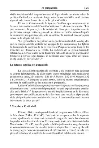 El purgatorio 175 
visión tradicional del purgatorio como el lugar donde las almas sufren la 
purificación final por medio del fuego antes de ser admitidos en el paraíso, 
sigue siendo la enseñanza oficial de la Iglesia Católica. 
El nuevo Catecismo de la Iglesia Católica, que mayormente se 
basa en las enseñanzas del Concilio Vaticano II, afirma claramente: “Los 
que mueren en la gracia y en la amistad de Dios, pero imperfectamente 
purificados, aunque están seguros de su eterna salvación, sufren después 
de su muerte una purificación, a fin de obtener la santidad necesaria para 
entrar en la alegría del cielo. 
“La Iglesia llama Purgatorio a esta purificación final de los elegidos 
que es completamente distinta del castigo de los condenados. La Iglesia 
ha formulado la doctrina de la fe relativa al Purgatorio sobre todo en los 
Concilios de Florencia y de Trento. La tradición de la Iglesia, haciendo 
referencia a ciertos textos de la Escritura habla de un fuego purificador: 
Respecto a ciertas faltas ligeras, es necesario creer que, antes del juicio, 
existe un fuego purificador”.36 
La defensa católica del purgatorio 
La Iglesia Católica apela a la Escritura y a la tradición para defender 
su dogma del purgatorio. Se citan cuatro textos principales para respaldar el 
purgatorio; a saber, 2 Macabeos 12:41 al 45, Mateo 12:42 al 46, Mateo 12:32 
y 1 Corintios 3:15. Ninguno de estos textos, como se mostró anteriormente, 
enseñan la purificación de las almas en el purgatorio. 
La New Catholic Encyclopedia [Nueva enciclopedia católica] reconoce 
abiertamente que “la doctrina del purgatorio no está explícitamente estable-cida 
en la Biblia”.37 Tampoco se la enseña implícitamente en la Escritura, 
puesto que el uso católicorromano de la Escritura para respaldar el purgatorio 
viola el significado contextual de cada pasaje. A continuación analizaremos 
brevemente de estos pasajes. 
2 Macabeos 12:41 al 45 
El texto clásico usado para defender el purgatorio se halla en el libro 
de Macabeos (2 Mac. 12:41-45). Este texto se usa para probar la supuesta 
creencia judía en la existencia del estado de purgación donde las almas son 
limpiadas antes de entrar al cielo. El contexto del texto es la historia de Judas 
Macabeo (m. 161 a.C.) que dirigió la rebelión judía contra los gobernantes 
sirios cuando intentaron forzar a los judíos a adoptar las creencias y el estilo 
de vida griegos. Venció exitosamente al ejército sirio y renovó la vida reli-giosa 
al rededicar el templo; la fiesta de Hanukkah celebra este evento. 
 
