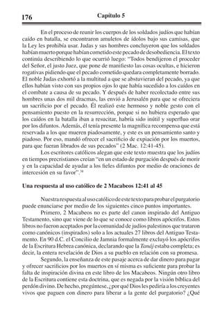 176 Capítulo 5 
En el proceso de reunir los cuerpos de los soldados judíos que habían 
caído en batalla, se encontraron amuletos de ídolos bajo sus camisas, que 
la Ley les prohibía usar. Judas y sus hombres concluyeron que los soldados 
habían muerto porque habían cometido este pecado de desobediencia. El texto 
continúa describiendo lo que ocurrió luego: “Todos bendijeron el proceder 
del Señor, el justo Juez, que pone de manifiesto las cosas ocultas, e hicieron 
rogativas pidiendo que el pecado cometido quedara completamente borrado. 
El noble Judas exhortó a la multitud a que se abstuvieran del pecado, ya que 
ellos habían visto con sus propios ojos lo que había sucedido a los caídos en 
el combate a causa de su pecado. Y después de haber recolectado entre sus 
hombres unas dos mil dracmas, las envió a Jerusalén para que se ofreciera 
un sacrificio por el pecado. Él realizó este hermoso y noble gesto con el 
pensamiento puesto en la resurrección, porque si no hubiera esperado que 
los caídos en la batalla iban a resucitar, habría sido inútil y superfluo orar 
por los difuntos. Además, él tenía presente la magnífica recompensa que está 
reservada a los que mueren piadosamente, y este es un pensamiento santo y 
piadoso. Por eso, mandó ofrecer el sacrificio de expiación por los muertos, 
para que fueran librados de sus pecados” (2 Mac. 12:41-45). 
Los escritores católicos alegan que este texto muestra que los judíos 
en tiempos precristianos creían “en un estado de purgación después de morir 
y en la capacidad de ayudar a los fieles difuntos por medio de oraciones de 
intercesión en su favor”.38 
Una respuesta al uso católico de 2 Macabeos 12:41 al 45 
Nuestra respuesta al uso católico de este texto para probar el purgatorio 
puede enunciarse por medio de los siguientes cinco puntos importantes. 
Primero, 2 Macabeos no es parte del canon inspirado del Antiguo 
Testamento, sino que viene de lo que se conoce como libros apócrifos. Estos 
libros no fueron aceptados por la comunidad de judíos palestinos que trataron 
como canónicos (inspirados) solo a los actuales 27 libros del Antiguo Testa-mento. 
En 90 d.C. el Concilio de Jamnia formalmente excluyó los apócrifos 
de la Escritura Hebrea canónica, declarando que la Tanáj estaba completa; es 
decir, la entera revelación de Dios a su pueblo en relación con su promesa. 
Segundo, la enseñanza de este pasaje acerca de dar dinero para pagar 
y ofrecer sacrificios por los muertos en sí misma es suficiente para probar la 
falta de inspiración divina en este libro de los Macabeos. Ningún otro libro 
de la Escritura contiene esta doctrina, que es negada por la visión bíblica del 
perdón divino. De hecho, pregúntese, ¿por qué Dios les pediría a los creyentes 
vivos que paguen con dinero para liberar a la gente del purgatorio? ¿Qué 
 