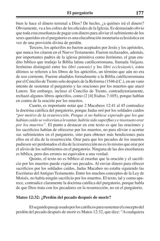 El purgatorio 177 
bien le hace el dinero terrenal a Dios? De hecho, ¿a quiénes irá el dinero? 
Obviamente, va a los cofres de los oficiales de la Iglesia. Es demasiado obvio 
que toda esta enseñanza de pagar con dinero para aliviar el sufrimiento de los 
seres queridos en el purgatorio es una elucubración monetaria eclesiástica en 
vez de una provisión divina de perdón. 
Tercero, los apócrifos no fueron aceptados por Jesús y los apóstoles, 
que nunca los citaron en el Nuevo Testamento. Fueron rechazados, además, 
por importantes padres de la iglesia primitiva como Jerónimo, el gran eru-dito 
bíblico que tradujo la Biblia latina católicorromana, llamada Vulgata. 
Jerónimo distinguió entre los libri canonici y los libri ecclesiastici, estos 
últimos se refieren a los libros de los apócrifos, un término que aún no era 
de uso corriente. Fueron añadidos formalmente a la Biblia católicorromana 
por el Concilio de Trento solo después de la Reforma (1546 d.C.), en un vano 
intento de sustentar el purgatorio y las oraciones por los muertos que atacó 
Lutero. Sin embargo, incluso el Concilio de Trento, contradictoriamente, 
rechazó algunos libros apócrifos, como (2 [4] Esdras 7:105), porque hablan 
en contra de la oración por los muertos. 
Cuarto, es importante notar que 2 Macabeos 12:41 al 45 contradice 
la doctrina católica del purgatorio, porque Judas oró por los soldados caídos 
“por motivo de la resurrección. Porque si no hubiese esperado que los que 
habían caído se volverían a levantar, habría sido superfluo y e insensato orar 
por los muertos”. El punto a destacar en este texto es que las oraciones y 
los sacrificios habían de ofrecerse por los muertos, no para aliviar o acortar 
sus sufrimientos en el purgatorio, sino para obtener más bendiciones para 
ellos en el día de la resurrección. Orar para que los pecados de los muertos 
pudiesen ser perdonados el día de la resurrección no es lo mismo que orar por 
el alivio de los sufrimientos en el purgatorio. Ninguna de las dos enseñanzas 
es bíblica, pero dos errores no equivalen a una verdad. 
Quinto, el texto no es bíblico al enseñar que la oración y el sacrifi-cio 
por los muertos puede expiar sus pecados. Al enviar dinero para ofrecer 
sacrificios por los soldados caídos, Judas Macabeo no estaba siguiendo las 
Escrituras del Antiguo Testamento. Entre los muchos conceptos de la Ley de 
Moisés, no había ningún sacrificio por los muertos. El texto, tal y como apa-rece, 
contradice claramente la doctrina católica del purgatorio, porque habla 
de que Dios trata con los pecadores en la resurrección, no en el purgatorio. 
Mateo 12:32: ¿Perdón del pecado después de morir? 
El segundo pasaje usado por los católicos para sustentar el concepto del 
perdón del pecado después de morir es Mateo 12:32, que dice: “A cualquiera 
 