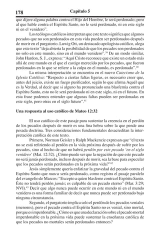 178 Capítulo 5 
que dijere alguna palabra contra el Hijo del Hombre, le será perdonado; pero 
al que hable contra el Espíritu Santo, no le será perdonado, ni en este siglo 
ni en el venidero”. 
Los teólogos católicos interpretan que este texto significa que algunos 
pecados que no son perdonados en esta vida pueden ser perdonados después 
de morir en el purgatorio. Luwig Ott, un destacado apologista católico, alega 
que este texto “deja abierta la posibilidad de que los pecados son perdonados 
no solo en este mundo, sino en el mundo venidero”.39 De un modo similar, 
John Hardon, S. J., expresa: “Aquí Cristo reconoce que existe un estado más 
allá de este mundo en el que el castigo merecido por los pecados, que fueron 
perdonados en lo que se refiere a la culpa en el mundo, es perdonado”.40 
La misma interpretación se encuentra en el nuevo Catecismo de la 
Iglesia Católica: “Respecto a ciertas faltas ligeras, es necesario creer que, 
antes del juicio, existe un fuego purificador, según lo que afirma Aquél que 
es la Verdad, al decir que si alguno ha pronunciado una blasfemia contra el 
Espíritu Santo, esto no le será perdonado ni en este siglo, ni en el futuro. En 
esta frase podemos entender que algunas faltas pueden ser perdonadas en 
este siglo, pero otras en el siglo futuro”.41 
Una respuesta al uso católico de Mateo 12:32 
El uso católico de este pasaje para sustentar la creencia en el perdón 
de los pecados después de morir es una fina hebra sobre la que pende una 
pesada doctrina. Tres consideraciones fundamentales desacreditan la inter-pretación 
católica de este texto. 
Primero, Norman Geisler y Ralph Mackenzie expresan que “el texto 
no se está refiriendo al perdón en la vida próxima después de sufrir por los 
pecados, sino al hecho de que no habrá perdón por este pecado ‘en el siglo 
venidero’ (Mat. 12:32). ¿Cómo puede ser que la negación de que este pecado 
no será jamás perdonado, incluso después de morir, sea la base para especular 
que los pecados serán perdonados en la próxima vida?”42 
Jesús simplemente quería enfatizar la gravedad del pecado contra el 
Espíritu Santo que nunca sería perdonado, como registra el pasaje paralelo 
del evangelio de Marcos: “Excepto a quien blasfeme contra el Espíritu Santo. 
Éste no tendrá perdón jamás; es culpable de un pecado eterno” (Mar. 3:29; 
NVI).43 Decir que algo nunca puede ocurrir en este mundo ni en el mundo 
venidero es una forma familiar de decir que nunca puede ser perdonado bajo 
ninguna circunstancia. 
Segundo, el purgatorio implica solo el perdón de los pecados veniales 
(menores), pero el pecado contra el Espíritu Santo no es venial, sino mortal, 
porque es imperdonable. ¿Cómo es que una declaración sobre el pecado mortal 
imperdonable en la próxima vida puede sustentar la enseñanza católica de 
que los pecados no mortales serán perdonados entonces? 
 