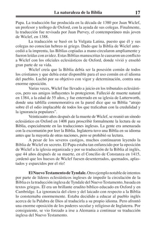 La naturaleza de la Biblia 17 
Papa. La traducción fue producida en la década de 1380 por Juan Wiclef, 
un profesor y teólogo de Oxford, con la ayuda de sus colegas. Finalmente, 
la traducción fue revisada por Juan Purvey, el contemporáneo más joven 
de Wiclef, en 1388. 
La traducción se basó en la Vulgata Latina, puesto que él y sus 
colegas no conocían hebreo ni griego. Dado que la Biblia de Wiclef ante-cedió 
a la imprenta, las Biblias copiadas a mano circularon ampliamente y 
fueron leídas con avidez. Estas Biblias manuscritas le causaron un conflicto 
a Wiclef con los oficiales eclesiásticos de Oxford, donde vivió y enseñó 
gran parte de su vida. 
Wiclef creía que la Biblia debía ser la posesión común de todos 
los cristianos y que debía estar disponible para el uso común en el idioma 
del pueblo. Luchó por su objetivo con vigor y determinación, contra una 
enorme oposición. 
Varias veces, Wiclef fue llevado a juicio en los tribunales eclesiásti-cos, 
pero sus amigos influyentes lo protegieron. Falleció de muerte natural 
en 1384, a la edad de 55 años, y fue enterrado en su iglesia de Lutterworth, 
donde una tablilla conmemorativa en la pared dice que su Biblia “atrajo 
sobre él el odio implacable de todos los que traficaban con la credulidad y 
la ignorancia populares”. 
Veinticuatro años después de la muerte de Wiclef, se reunió un sínodo 
eclesiástico en Oxford en 1408 para proscribir formalmente la lectura de su 
Biblia, especialmente en las traducciones inglesas. La gente era amenazada 
con la excomunión por leer la Biblia. Inglaterra tuvo una Biblia en su idioma 
antes que la mayoría de otras naciones, pero se prohibió su lectura. 
A pesar de los severos castigos, muchos continuaron leyendo la 
Biblia de Wiclef en secreto. El Papa estaba tan enfurecido por la oposición 
de Wiclef a la iglesia organizada y por su traducción de la Biblia al inglés, 
que 44 años después de su muerte, en el Concilio de Constanza en 1415, 
¡ordenó que los huesos de Wiclef fuesen desenterrados, quemados, aplas-tados 
y esparcidos por el río! 
El Nuevo Testamento de Tyndale. Otro ejemplo notable de intentos 
por parte de líderes eclesiásticos ingleses de impedir la circulación de la 
Biblia es la traducción inglesa de Tyndale del Nuevo Testamento, basada en 
textos griegos. Él era un brillante erudito bíblico educado en Oxford y en 
Cambridge. La ignorancia del clero y del laicado con respecto a la Biblia 
lo consternaba enormemente. Estaba decidido a educar al pueblo inglés 
acerca de la Palabra de Dios al traducirla a su propio idioma. Pero afrontó 
una enorme oposición de los poderes secular y religioso de Inglaterra. Por 
consiguiente, se vio forzado a irse a Alemania a continuar su traducción 
inglesa del Nuevo Testamento. 
 
