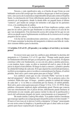 El purgatorio 179 
Tercero, y más significativo aún, es el hecho de que Cristo no está 
hablando acerca del castigo que los católicos alegan que se dará en el purga-torio, 
sino acerca de la naturaleza imperdonable del pecado contra el Espíritu 
Santo. La declaración de Cristo difícilmente pueda usarse para sustentar la 
creencia en el purgatorio, donde la deuda debe ser pagada hasta el último 
“centavo”, por medio de castigos de tormento o del pago de los parientes 
vivos, o la combinación de ambos. 
Cuarto, incluso si la declaración de Cristo implicara castigo, sería 
para los no salvos, para los que finalmente se salvan como es el caso de los 
que van al purgatorio. Una declaración acerca del castigo de los que no son 
salvos no puede usarse legítimamente en defensa de la creencia en el castigo 
purgativo de los salvos. 
A la luz de las consideraciones anteriores, el uso católico de Mateo 
12:32 para sustentar la doctrina del purgatorio evidencia una falta de verda-dero 
sustento bíblico para la doctrina. 
1 Corintios 3:11 al 15: ¿El pecado y su castigo o el servicio y su recom-pensa? 
Un tercer texto que usan los católicos para defender la doctrina del 
purgatorio es 1 Corintios 3:11 al 15, que dice: “Porque nadie puede poner 
un fundamento diferente del que ya está puesto, que es Jesucristo. Si alguien 
construye sobre este fundamento, ya sea con oro, plata y piedras preciosas, 
o con madera, heno y paja, su obra se mostrará tal cual es, pues el día del 
juicio la dejará al descubierto. El fuego la dará a conocer, y pondrá a prueba 
la calidad del trabajo de cada uno. Si lo que alguien ha construido permanece, 
recibirá su recompensa, pero si su obra es consumida por las llamas, él sufrirá 
pérdida. Será salvo, pero como quien pasa por el fuego” (NVI). 
Los católicos creen que en este versículo Pablo “asevera la reali-dad 
del purgatorio”. John Hardon, S.J., escribe: “En su primera carta a los 
corintios, Pablo dice que ‘el fuego... pondrá a prueba la calidad del trabajo 
de cada uno’ y ‘si su obra es consumida por las llamas, él sufrirá pérdida. 
Será salvo, pero como quien pasa por el fuego’ (1 Cor. 3:13, 15, NVI). Estas 
palabras claramente implican algún sufrimiento penal. Puesto que conecta 
esto tan estrechamente con el juicio divino, difícilmente pueda limitarse al 
sufrimiento en este mundo, pero parece incluir la idea de la purificación a 
través del sufrimiento después de morir, concretamente en el purgatorio”.44 
De modo similar, Ludwig Ott señala: “Los padres latinos consideran 
que el pasaje significa un castigo pasajero de purificación en el otro mundo”.45 
El nuevo Catecismo de la Iglesia Católica interpreta “el fuego” mencionado 
en este texto como la limpieza y la purificación que el alma sufre en el pur-gatorio 
para hacer expiación por el pecado.46 
 