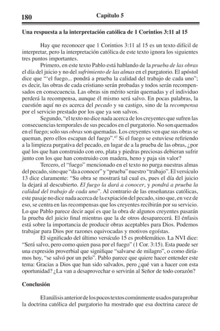 180 Capítulo 5 
Una respuesta a la interpretación católica de 1 Corintios 3:11 al 15 
Hay que reconocer que 1 Corintios 3:11 al 15 es un texto difícil de 
interpretar, pero la interpretación católica de este texto ignora los siguientes 
tres puntos importantes. 
Primero, en este texto Pablo está hablando de la prueba de las obras 
el día del juicio y no del sufrimiento de las almas en el purgatorio. El apóstol 
dice que “‘el fuego... pondrá a prueba la calidad del trabajo de cada uno”; 
es decir, las obras de cada cristiano serán probadas y todos serán recompen-sados 
en consecuencia. Las obras sin mérito serán quemadas y el individuo 
perderá la recompensa, aunque él mismo será salvo. En pocas palabras, la 
cuestión aquí no es acerca del pecado y su castigo, sino de la recompensa 
por el servicio prestado por los que ya son salvos. 
Segundo, “el texto no dice nada acerca de los creyentes que sufren las 
consecuencias temporales de sus pecados en el purgatorio. No son quemados 
en el fuego; solo sus obras son quemadas. Los creyentes ven que sus obras se 
queman, pero ellos escapan del fuego”.47 Si el fuego se estuviese refiriendo 
a la limpieza purgativa del pecado, en lugar de a la prueba de las obras, ¿por 
qué los que han construido con oro, plata y piedras preciosas debieran sufrir 
junto con los que han construido con madera, heno y paja sin valor? 
Tercero, el “fuego” mencionado en el texto no purga nuestras almas 
del pecado, sino que “da a conocer” y “prueba” nuestro “trabajo”. El versículo 
13 dice claramente: “Su obra se mostrará tal cual es, pues el día del juicio 
la dejará al descubierto. El fuego la dará a conocer, y pondrá a prueba la 
calidad del trabajo de cada uno”. Al contrario de las enseñanzas católicas, 
este pasaje no dice nada acerca de la expiación del pecado, sino que, en vez de 
eso, se centra en las recompensas que los creyentes recibirán por su servicio. 
Lo que Pablo parece decir aquí es que la obra de algunos creyentes pasarán 
la prueba del juicio final mientras que la de otros desaparecerá. El énfasis 
está sobre la importancia de producir obras aceptables para Dios. Podemos 
trabajar para Dios por razones equivocadas y motivos egoístas. 
El significado del último versículo 15 es problemático. La NVI dice: 
“Será salvo, pero como quien pasa por el fuego” (1 Cor. 3:15). Esta puede ser 
una expresión proverbial que signifique “salvarse de milagro”, o como diría-mos 
hoy, “se salvó por un pelo”. Pablo parece que quiere hacer entender este 
tema: Gracias a Dios que han sido salvados, pero ¿qué van a hacer con esta 
oportunidad? ¿La van a desaprovechar o servirán al Señor de todo corazón? 
Conclusión 
El análisis anterior de los pocos textos comúnmente usados para probar 
la doctrina católica del purgatorio ha mostrado que esa doctrina carece de 
 
