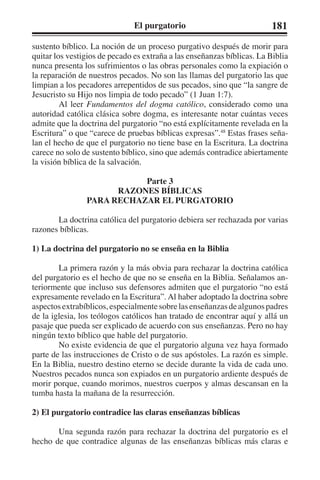 El purgatorio 181 
sustento bíblico. La noción de un proceso purgativo después de morir para 
quitar los vestigios de pecado es extraña a las enseñanzas bíblicas. La Biblia 
nunca presenta los sufrimientos o las obras personales como la expiación o 
la reparación de nuestros pecados. No son las llamas del purgatorio las que 
limpian a los pecadores arrepentidos de sus pecados, sino que “la sangre de 
Jesucristo su Hijo nos limpia de todo pecado” (1 Juan 1:7). 
Al leer Fundamentos del dogma católico, considerado como una 
autoridad católica clásica sobre dogma, es interesante notar cuántas veces 
admite que la doctrina del purgatorio “no está explícitamente revelada en la 
Escritura” o que “carece de pruebas bíblicas expresas”.48 Estas frases seña-lan 
el hecho de que el purgatorio no tiene base en la Escritura. La doctrina 
carece no solo de sustento bíblico, sino que además contradice abiertamente 
la visión bíblica de la salvación. 
Parte 3 
RAZONES BÍBLICAS 
PARA RECHAZAR EL PURGATORIO 
La doctrina católica del purgatorio debiera ser rechazada por varias 
razones bíblicas. 
1) La doctrina del purgatorio no se enseña en la Biblia 
La primera razón y la más obvia para rechazar la doctrina católica 
del purgatorio es el hecho de que no se enseña en la Biblia. Señalamos an-teriormente 
que incluso sus defensores admiten que el purgatorio “no está 
expresamente revelado en la Escritura”. Al haber adoptado la doctrina sobre 
aspectos extrabíblicos, especialmente sobre las enseñanzas de algunos padres 
de la iglesia, los teólogos católicos han tratado de encontrar aquí y allá un 
pasaje que pueda ser explicado de acuerdo con sus enseñanzas. Pero no hay 
ningún texto bíblico que hable del purgatorio. 
No existe evidencia de que el purgatorio alguna vez haya formado 
parte de las instrucciones de Cristo o de sus apóstoles. La razón es simple. 
En la Biblia, nuestro destino eterno se decide durante la vida de cada uno. 
Nuestros pecados nunca son expiados en un purgatorio ardiente después de 
morir porque, cuando morimos, nuestros cuerpos y almas descansan en la 
tumba hasta la mañana de la resurrección. 
2) El purgatorio contradice las claras enseñanzas bíblicas 
Una segunda razón para rechazar la doctrina del purgatorio es el 
hecho de que contradice algunas de las enseñanzas bíblicas más claras e 
 