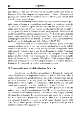 182 Capítulo 5 
importantes. Si hay una verdad que se enseña claramente en la Biblia, es 
la certeza de la salvación para los creyentes que confiesan y abandonan sus 
pecados, que aceptan a Cristo como su salvador personal, que confían en él 
y obedecen sus mandamientos. 
Esta enseñanza bíblica fundamental es negada por la doctrina del pur-gatorio, 
que se basa en la suposición de que el sacrificio expiatorio meritorio 
de Cristo no es suficiente para nuestra salvación. Los pecadores, además, 
deben hacer reparación por sus propios pecados durante la vida presente y, 
en la mayoría de los casos, después de morir en el purgatorio. Esta enseñanza 
es extraña a la Biblia, que nos asegura que somos “justificados gratuitamente 
por su gracia, mediante la redención que es en Cristo Jesús, a quien Dios puso 
como propiciación por medio de la fe... Concluimos, pues, que el hombre es 
justificado por fe sin las obras de la ley” (Rom. 3:24-25, 28). 
“Pero al que obra, no se le cuenta el salario como gracia, sino como 
deuda; mas al que no obra, sino cree en aquel que justifica al impío, su fe le 
es contada por justicia” (Rom. 4:4-5). No hay nada más incompatible con la 
naturaleza del evangelio que la idea de que los creyentes deben “satisfacer 
la justicia divina” por sus pecados durante su vida y después de morir en el 
purgatorio. No obstante, esta creencia, que no es bíblica, es el fundamento 
mismo de la doctrina del purgatorio. Si la Iglesia Católica aceptara la plena 
reparación de nuestros pecados provista por el sacrificio expiatorio de Cristo, 
la doctrina del purgatorio se vendría abajo inmediatamente. 
3) El purgatorio niega la suficiencia plena de la cruz 
Una tercera razón bíblica para rechazar la doctrina del purgatorio 
es que niega la suficiencia plena de la muerte expiatoria de Cristo. Hebreos 
declara enfáticamente que el sufrimiento de Cristo en la cruz logró nuestra 
salvación de una vez por todas y para todos. “Porque con una sola ofrenda 
hizo perfectos para siempre a los santificados” (Heb. 10:14). Este versículo 
demuestra la naturaleza acabada y suficiente de la obra de Cristo. 
“¡Declarar que debemos sufrir por nuestros pecados es el insulto 
máximo para el sacrificio expiatorio de Cristo! Existe un purgatorio, pero no 
está después de nuestra muerte; fue en la muerte de Cristo. Porque ‘habiendo 
efectuado la purificación de nuestros pecados por medio de sí mismo, se 
sentó a la diestra de la Majestad en las alturas’ (Heb. 1:3). La ‘purificación’ 
o la expiación de nuestros ‘pecados’ se ha ‘efectuado’ (tiempo pasado) en la 
cruz. Gracias a Dios que este es el único purgatorio que tendremos que sufrir 
alguna vez por nuestros pecados”.49 
 