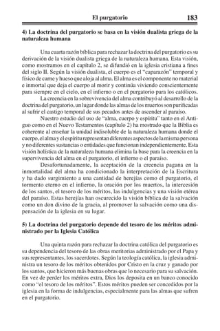 El purgatorio 183 
4) La doctrina del purgatorio se basa en la visión dualista griega de la 
naturaleza humana 
Una cuarta razón bíblica para rechazar la doctrina del purgatorio es su 
derivación de la visión dualista griega de la naturaleza humana. Esta visión, 
como mostramos en el capítulo 2, se difundió en la iglesia cristiana a fines 
del siglo II. Según la visión dualista, el cuerpo es el “caparazón” temporal y 
físico de carne y hueso que aloja al alma. El alma es el componente no material 
e inmortal que deja el cuerpo al morir y continúa viviendo conscientemente 
para siempre en el cielo, en el infierno o en el purgatorio para los católicos. 
La creencia en la sobrevivencia del alma contribuyó al desarrollo de la 
doctrina del purgatorio, un lugar donde las almas de los muertos son purificadas 
al sufrir el castigo temporal de sus pecados antes de ascender al paraíso. 
Nuestro estudio del uso de “alma, cuerpo y espíritu” tanto en el Anti-guo 
como en el Nuevo Testamentos (capítulo 2) ha mostrado que la Biblia es 
coherente al enseñar la unidad indisoluble de la naturaleza humana donde el 
cuerpo, el alma y el espíritu representan diferentes aspectos de la misma persona 
y no diferentes sustancias o entidades que funcionan independientemente. Esta 
visión holística de la naturaleza humana elimina la base para la creencia en la 
supervivencia del alma en el purgatorio, el infierno o el paraíso. 
Desafortunadamente, la aceptación de la creencia pagana en la 
inmortalidad del alma ha condicionado la interpretación de la Escritura 
y ha dado surgimiento a una cantidad de herejías como el purgatorio, el 
tormento eterno en el infierno, la oración por los muertos, la intercesión 
de los santos, el tesoro de los méritos, las indulgencias y una visión etérea 
del paraíso. Estas herejías han oscurecido la visión bíblica de la salvación 
como un don divino de la gracia, al promover la salvación como una dis-pensación 
de la iglesia en su lugar. 
5) La doctrina del purgatorio depende del tesoro de los méritos admi-nistrado 
por la Iglesia Católica 
Una quinta razón para rechazar la doctrina católica del purgatorio es 
su dependencia del tesoro de las obras meritorias administrado por el Papa y 
sus representantes, los sacerdotes. Según la teología católica, la iglesia admi-nistra 
un tesoro de los méritos obtenidos por Cristo en la cruz y ganado por 
los santos, que hicieron más buenas obras que lo necesario para su salvación. 
En vez de perder los méritos extra, Dios los deposita en un banco conocido 
como “el tesoro de los méritos”. Estos méritos pueden ser concedidos por la 
iglesia en la forma de indulgencias, especialmente para las almas que sufren 
en el purgatorio. 
 