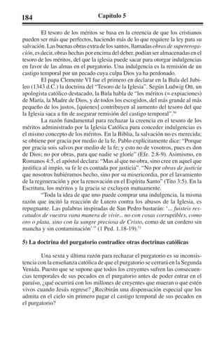 184 Capítulo 5 
El tesoro de los méritos se basa en la creencia de que los cristianos 
pueden ser más que perfectos, haciendo más de lo que requiere la ley para su 
salvación. Las buenas obras extra de los santos, llamadas obras de supereroga-ción, 
es decir, obras hechas por encima del deber, podían ser almacenadas en el 
tesoro de los méritos, del que la iglesia puede sacar para otorgar indulgencias 
en favor de las almas en el purgatorio. Una indulgencia es la remisión de un 
castigo temporal por un pecado cuya culpa Dios ya ha perdonado. 
El papa Clemente VI fue el primero en declarar en la Bula del Jubi-leo 
(1343 d.C.) la doctrina del “Tesoro de la Iglesia”. Según Ludwig Ott, un 
apologista católico destacado, la Bula habla de “los méritos (= expiaciones) 
de María, la Madre de Dios, y de todos los escogidos, del más grande al más 
pequeño de los justos, [quienes] contribuyen al aumento del tesoro del que 
la Iglesia saca a fin de asegurar remisión del castigo temporal”.50 
La razón fundamental para rechazar la creencia en el tesoro de los 
méritos administrado por la Iglesia Católica para conceder indulgencias es 
el mismo concepto de los méritos. En la Biblia, la salvación no es merecida; 
se obtiene por gracia por medio de la fe. Pablo explícitamente dice: “Porque 
por gracia sois salvos por medio de la fe; y esto no de vosotros, pues es don 
de Dios; no por obras, para que nadie se gloríe” (Efe. 2:8-9). Asimismo, en 
Romanos 4:5, el apóstol declara: “Mas al que no obra, sino cree en aquel que 
justifica al impío, su fe le es contada por justicia”. “No por obras de justicia 
que nosotros hubiéramos hecho, sino por su misericordia, por el lavamiento 
de la regeneración y por la renovación en el Espíritu Santo” (Tito 3:5). En la 
Escritura, los méritos y la gracia se excluyen mutuamente. 
“Toda la idea de que uno puede comprar una indulgencia, la misma 
razón que incitó la reacción de Lutero contra los abusos de la Iglesia, es 
repugnante. Las palabras inspiradas de San Pedro bastarán: ‘... fuisteis res-catados 
de vuestra vana manera de vivir... no con cosas corruptibles, como 
oro o plata, sino con la sangre preciosa de Cristo, como de un cordero sin 
mancha y sin contaminación’ ” (1 Ped. 1.18-19).51 
5) La doctrina del purgatorio contradice otras doctrinas católicas 
Una sexta y última razón para rechazar el purgatorio es su inconsis-tencia 
con la enseñanza católica de que el purgatorio se cerrará en la Segunda 
Venida. Puesto que se supone que todos los creyentes sufren las consecuen-cias 
temporales de sus pecados en el purgatorio antes de poder entrar en el 
paraíso, ¿qué ocurrirá con los millones de creyentes que mueran o que estén 
vivos cuando Jesús regrese? ¿Recibirán una dispensación especial que los 
admita en el cielo sin primero pagar el castigo temporal de sus pecados en 
el purgatorio? 
 