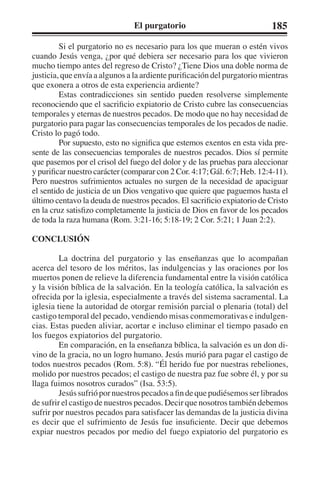 El purgatorio 185 
Si el purgatorio no es necesario para los que mueran o estén vivos 
cuando Jesús venga, ¿por qué debiera ser necesario para los que vivieron 
mucho tiempo antes del regreso de Cristo? ¿Tiene Dios una doble norma de 
justicia, que envía a algunos a la ardiente purificación del purgatorio mientras 
que exonera a otros de esta experiencia ardiente? 
Estas contradicciones sin sentido pueden resolverse simplemente 
reconociendo que el sacrificio expiatorio de Cristo cubre las consecuencias 
temporales y eternas de nuestros pecados. De modo que no hay necesidad de 
purgatorio para pagar las consecuencias temporales de los pecados de nadie. 
Cristo lo pagó todo. 
Por supuesto, esto no significa que estemos exentos en esta vida pre-sente 
de las consecuencias temporales de nuestros pecados. Dios sí permite 
que pasemos por el crisol del fuego del dolor y de las pruebas para aleccionar 
y purificar nuestro carácter (comparar con 2 Cor. 4:17; Gál. 6:7; Heb. 12:4-11). 
Pero nuestros sufrimientos actuales no surgen de la necesidad de apaciguar 
el sentido de justicia de un Dios vengativo que quiere que paguemos hasta el 
último centavo la deuda de nuestros pecados. El sacrificio expiatorio de Cristo 
en la cruz satisfizo completamente la justicia de Dios en favor de los pecados 
de toda la raza humana (Rom. 3:21-16; 5:18-19; 2 Cor. 5:21; 1 Juan 2:2). 
CONCLUSIÓN 
La doctrina del purgatorio y las enseñanzas que lo acompañan 
acerca del tesoro de los méritos, las indulgencias y las oraciones por los 
muertos ponen de relieve la diferencia fundamental entre la visión católica 
y la visión bíblica de la salvación. En la teología católica, la salvación es 
ofrecida por la iglesia, especialmente a través del sistema sacramental. La 
iglesia tiene la autoridad de otorgar remisión parcial o plenaria (total) del 
castigo temporal del pecado, vendiendo misas conmemorativas e indulgen-cias. 
Estas pueden aliviar, acortar e incluso eliminar el tiempo pasado en 
los fuegos expiatorios del purgatorio. 
En comparación, en la enseñanza bíblica, la salvación es un don di-vino 
de la gracia, no un logro humano. Jesús murió para pagar el castigo de 
todos nuestros pecados (Rom. 5:8). “Él herido fue por nuestras rebeliones, 
molido por nuestros pecados; el castigo de nuestra paz fue sobre él, y por su 
llaga fuimos nosotros curados” (Isa. 53:5). 
Jesús sufrió por nuestros pecados a fin de que pudiésemos ser librados 
de sufrir el castigo de nuestros pecados. Decir que nosotros también debemos 
sufrir por nuestros pecados para satisfacer las demandas de la justicia divina 
es decir que el sufrimiento de Jesús fue insuficiente. Decir que debemos 
expiar nuestros pecados por medio del fuego expiatorio del purgatorio es 
 