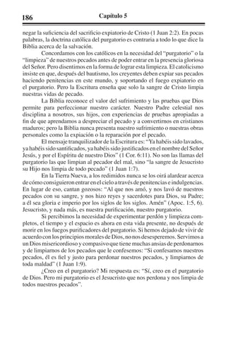186 Capítulo 5 
negar la suficiencia del sacrificio expiatorio de Cristo (1 Juan 2:2). En pocas 
palabras, la doctrina católica del purgatorio es contraria a todo lo que dice la 
Biblia acerca de la salvación. 
Concordamos con los católicos en la necesidad del “purgatorio” o la 
“limpieza” de nuestros pecados antes de poder entrar en la presencia gloriosa 
del Señor. Pero disentimos en la forma de lograr esta limpieza. El catolicismo 
insiste en que, después del bautismo, los creyentes deben expiar sus pecados 
haciendo penitencias en este mundo, y soportando el fuego expiatorio en 
el purgatorio. Pero la Escritura enseña que solo la sangre de Cristo limpia 
nuestras vidas de pecado. 
La Biblia reconoce el valor del sufrimiento y las pruebas que Dios 
permite para perfeccionar nuestro carácter. Nuestro Padre celestial nos 
disciplina a nosotros, sus hijos, con experiencias de pruebas apropiadas a 
fin de que aprendamos a despreciar el pecado y a convertirnos en cristianos 
maduros; pero la Biblia nunca presenta nuestro sufrimiento o nuestras obras 
personales como la expiación o la reparación por el pecado. 
El mensaje tranquilizador de la Escritura es: “Ya habéis sido lavados, 
ya habéis sido santificados, ya habéis sido justificados en el nombre del Señor 
Jesús, y por el Espíritu de nuestro Dios” (1 Cor. 6:11). No son las llamas del 
purgatorio las que limpian al pecador del mal, sino “la sangre de Jesucristo 
su Hijo nos limpia de todo pecado” (1 Juan 1:7). 
En la Tierra Nueva, a los redimidos nunca se los oirá alardear acerca 
de cómo consiguieron entrar en el cielo a través de penitencias e indulgencias. 
En lugar de eso, cantan gozosos: “Al que nos amó, y nos lavó de nuestros 
pecados con su sangre, y nos hizo reyes y sacerdotes para Dios, su Padre; 
a él sea gloria e imperio por los siglos de los siglos. Amén” (Apoc. 1:5, 6). 
Jesucristo, y nada más, es nuestra purificación, nuestro purgatorio. 
Si percibimos la necesidad de experimentar perdón y limpieza com-pletos, 
el tiempo y el espacio es ahora en esta vida presente, no después de 
morir en los fuegos purificadores del purgatorio. Si hemos dejado de vivir de 
acuerdo con los principios morales de Dios, no nos desesperemos. Servimos a 
un Dios misericordioso y compasivo que tiene muchas ansias de perdonarnos 
y de limpiarnos de los pecados que le confesemos: “Si confesamos nuestros 
pecados, él es fiel y justo para perdonar nuestros pecados, y limpiarnos de 
toda maldad” (1 Juan 1:9). 
¿Creo en el purgatorio? Mi respuesta es: “Sí, creo en el purgatorio 
de Dios. Pero mi purgatorio es el Jesucristo que nos perdona y nos limpia de 
todos nuestros pecados”. 
 