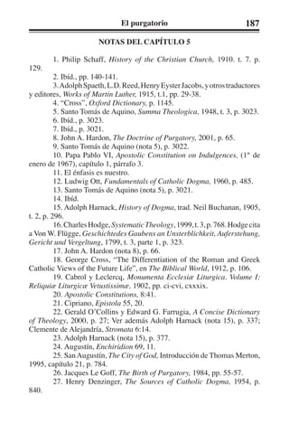 El purgatorio 187 
NOTAS DEL CAPÍTULO 5 
1. Philip Schaff, History of the Christian Church, 1910. t. 7. p. 
129. 
2. Ibíd., pp. 140-141. 
3. Adolph Spaeth, L.D. Reed, Henry Eyster Jacobs, y otros traductores 
y editores, Works of Martin Luther, 1915, t.1, pp. 29-38. 
4. “Cross”, Oxford Dictionary, p. 1145. 
5. Santo Tomás de Aquino, Summa Theologica, 1948, t. 3, p. 3023. 
6. Ibíd., p. 3023. 
7. Ibíd., p. 3021. 
8. John A. Hardon, The Doctrine of Purgatory, 2001, p. 65. 
9. Santo Tomás de Aquino (nota 5), p. 3022. 
10. Papa Pablo VI, Apostolic Constitution on Indulgences, (1° de 
enero de 1967), capítulo 1, párrafo 3. 
11. El énfasis es nuestro. 
12. Ludwig Ott, Fundamentals of Catholic Dogma, 1960, p. 485. 
13. Santo Tomás de Aquino (nota 5), p. 3021. 
14. Ibíd. 
15. Adolph Harnack, History of Dogma, trad. Neil Buchanan, 1905, 
t. 2, p. 296. 
16. Charles Hodge, Systematic Theology, 1999, t. 3, p. 768. Hodge cita 
a Von W. Flügge, Geschichtedes Gaubens an Unsterblichkeit, Auferstehung, 
Gericht und Vergeltung, 1799, t. 3, parte 1, p. 323. 
17. John A. Hardon (nota 8), p. 66. 
18. George Cross, “The Differentiation of the Roman and Greek 
Catholic Views of the Future Life”, en The Biblical World, 1912, p. 106. 
19. Cabrol y Leclercq, Monumenta Ecclesiæ Liturgica. Volume I: 
Reliquiæ Liturgicæ Vetustissimæ, 1902, pp. ci-cvi, cxxxix. 
20. Apostolic Constitutions, 8:41. 
21. Cipriano, Epistola 55, 20. 
22. Gerald O’Collins y Edward G. Farrugia, A Concise Dictionary 
of Theology, 2000, p. 27; Ver además Adolph Harnack (nota 15), p. 337; 
Clemente de Alejandría, Stromata 6:14. 
23. Adolph Harnack (nota 15), p. 377. 
24. Augustín, Enchiridion 69, 11. 
25. San Augustín, The City of God, Introducción de Thomas Merton, 
1995, capítulo 21, p. 784. 
26. Jacques Le Goff, The Birth of Purgatory, 1984, pp. 55-57. 
27. Henry Denzinger, The Sources of Catholic Dogma, 1954, p. 
840. 
 