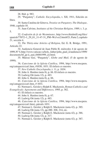 188 Capítulo 5 
28. Ibíd. p. 983. 
29. “Purgatory”, Catholic Encyclopedia, t. XII, 1911, Edición en 
línea. 
30. Santa Catalina de Génova, Treatise on Purgatory. The Dialogue, 
1946, capítulo 10. 
31. Juan Calvino, Institutes of the Christian Religion, 1989, t. 3, p. 
5. 
32. Confesión de fe de Westminster, http://www.thirdmill.org/files/ 
spanish/77072~1_29_01_11-47-31_PM~Wcf-es2.html#21, Parte 2, capítulo 
21, sección 4. 
33. The Thirty-nine Articles of Religion, Ed. G. R. Bridge, 1991, 
Artículo 22. 
34. Audiencia General de Juan Pablo II, miércoles 4 de agosto de 
1999, N° 5, http://www.vatican.va/holy_father/john_paul_ii/audiences/1999/ 
documents/hf_jp-ii_aud_04081999_en.html. 
35. Marcus Gee, “Purgatory”, Globe and Mail, (5 de agosto de 
1999). 
36. Catecismo de la Iglesia Católica, 1994, http://www.mscperu. 
org/catequesis/cat1.htm, #1030, 1031. El énfasis es nuestro. 
37. New Catholic Encyclopedia, t. 11, p. 1034. 
38. John A. Hardon (nota 8), p. 66. El énfasis es nuestro. 
39. Ludwig Ott (nota 12), p. 483. 
40. John A. Hardon (nota 8), p. 66. 
41. Catecismo de la Iglesia Católica, 1994, http://www.mscperu. 
org/catequesis/cat1.htm, # 1031. 
42. Norman L. Geisler y Ralph E. Mackenzie, Roman Catholics and 
Evangelicals: Agreements and Differences, 1995, p. 382. 
43. El énfasis es nuestro. 
44. John A. Hardon (nota 8), p. 67. 
45. Ludwig Ott (nota 12), p. 483. 
46. Catecismo de la Iglesia Católica, 1994, http://www.mscperu. 
org/catequesis/cat1.htm), párrafo 1031. 
47. Norman L. Geisler y Ralph E. Mackenzie (nota 42), p. 385. 
48. Ludwig Ott (nota 12), pp.200- 208, 214, etc. 
49. Norman L. Geisler y Ralph E. Mackenzie (nota 42), p. 386. 
50. Ludwig Ott (nota 12), p. 317. 
51. Norman L. Geisler y Ralph E. Mackenzie (nota 42), p. 387. 
 