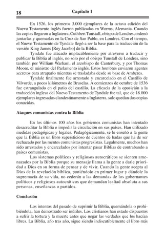 18 Capítulo 1 
En 1526, los primeros 3.000 ejemplares de la octava edición del 
Nuevo Testamento inglés fueron publicadas en Worms, Alemania. Cuando 
las copias llegaron a Inglaterra, Cuthbert Tunstall, obispo de Londres, ordenó 
juntarlas y quemarlas en la Cruz de San Pablo, en Londres. Con el tiempo, 
el Nuevo Testamento de Tyndale llegó a ser la base para la traducción de la 
versión King James [Rey Jacobo] de la Biblia. 
Tyndale fue atacado implacablemente por atreverse a traducir y 
publicar la Biblia al inglés, no solo por el obispo Tunstall de Londres, sino 
también por William Warham, el arzobispo de Canterbury, y por Thomas 
Moore, el ministro del Parlamento inglés. Estos hombres enviaron agentes 
secretos para atraparlo mientras se trasladaba desde su base de Amberes. 
Tyndale finalmente fue arrestado y encarcelado en el Castillo de 
Vilvorde, a pocos kilómetros de Bruselas. A comienzos de octubre de 1536 
fue estrangulado en el patio del castillo. La eficacia de la oposición a la 
traducción inglesa del Nuevo Testamento de Tyndale fue tal, que de 18.000 
ejemplares ingresados clandestinamente a Inglaterra, solo quedan dos copias 
conocidas. 
Ataques comunistas contra la Biblia 
En los últimos 100 años los gobiernos comunistas han intentado 
desacreditar la Biblia e impedir la circulación en sus países. Han utilizado 
medidas pedagógicas y legales. Pedagógicamente, se le enseñó a la gente 
que la Biblia es un libro supersticioso de cuentos de hadas que ha de ser 
rechazado por las mentes comunistas progresistas. Legalmente, muchos han 
sido arrestados y encarcelados por intentar pasar Biblias de contrabando a 
países comunistas. 
Los sistemas políticos y religiosos autocráticos se sienten ame-nazados 
por la Biblia porque su mensaje llama a la gente a darle priori-dad 
a Dios en su forma de pensar y de vivir. Cuando la gente acepta al 
Dios de la revelación bíblica, poniéndolo en primer lugar y dándole la 
supremacía de su vida, no cederán a las demandas de los gobernantes 
políticos y religiosos autocráticos que demandan lealtad absoluta a sus 
personas, enseñanzas o partidos. 
Conclusión 
Los intentos del pasado de suprimir la Biblia, quemándola o prohi-biéndola, 
han demostrado ser inútiles. Los cristianos han estado dispuestos 
a sufrir la tortura y la muerte antes que negar las verdades que los hacían 
libres. La Biblia, año tras año, sigue siendo indiscutiblemente el libro más 
 