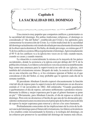 Capítulo 6 
LA SACRALIDAD DEL DOMINGO 
Una creencia muy popular que comparten católicos y protestantes es 
la sacralidad del domingo. En ambas tradiciones religiosas, el domingo es 
considerado el “día del Señor”, establecido por Cristo y los apóstoles para 
conmemorar la resurrección de Cristo. La visión tradicional de la sacralidad 
del domingo actualmente está siendo desafiada por una alarmante disminución 
de la observancia dominical. En Italia, de donde provengo, se estima que el 5 
% de los católicos asisten a Misa regularmente el domingo. Aproximadamente 
el 95 % de los católicos va a la iglesia tres veces en su vida: cuando nacen, 
cuando se casan y cuando mueren. 
La situación es esencialmente la misma en la mayoría de los países 
occidentales, donde la asistencia a la iglesia está por debajo del 10 % de la 
población cristiana. Los líderes eclesiásticos ven esta asistencia notablemente 
baja como una amenaza para la supervivencia no solo de sus iglesias, sino 
también del cristianismo mismo. Después de todo, la esencia del cristianis-mo 
es una relación con Dios y, si los cristianos ignoran al Señor en el que 
consideran el día del Señor, es muy probable que lo ignoren cada día de la 
semana también. 
El presidente Abraham Lincoln expresó elocuentemente la función 
vital del día de reposo para la supervivencia del cristianismo en un discurso 
emitido el 13 de noviembre de 1862. Allí enfatizaba: “Cuando guardamos 
o quebrantamos el día de reposo, salvamos noblemente o perdemos misera-blemente 
la última y mejor esperanza por la que el género humano se pone 
en pie”.1 Obviamente, para Abraham Lincoln, el día de reposo se refería al 
domingo. Pero esto no desmerece el hecho de que uno de los destacados pre-sidentes 
norteamericanos reconociera en el principio de la observancia del día 
de reposo la mejor esperanza para renovar y elevar a los seres humanos. 
Profundamente conscientes de las implicaciones de la crisis de la ob-servancia 
del domingo para el futuro del cristianismo, los líderes eclesiásticos 
y los eruditos están reexaminando la historia y la teología del domingo, en 
un esfuerzo por promover la sacralidad del domingo de manera más eficaz. 
 