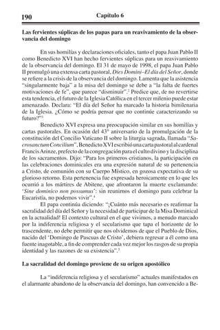 190 Capítulo 6 
Las fervientes súplicas de los papas para un reavivamiento de la obser-vancia 
del domingo 
En sus homilías y declaraciones oficiales, tanto el papa Juan Pablo II 
como Benedicto XVI han hecho fervientes súplicas para un reavivamiento 
de la observancia del domingo. El 31 de mayo de 1998, el papa Juan Pablo 
II promulgó una extensa carta pastoral, Dies Domini–El día del Señor, donde 
se refiere a la crisis de la observancia del domingo. Lamenta que la asistencia 
“singularmente baja” a la misa del domingo se debe a “la falta de fuertes 
motivaciones de fe”, que parece “disminuir”.2 Predice que, de no revertirse 
esta tendencia, el futuro de la Iglesia Católica en el tercer milenio puede estar 
amenazado. Declara: “El día del Señor ha marcado la historia bimilenaria 
de la Iglesia. ¿Cómo se podría pensar que no continúe caracterizando su 
futuro?”3 
Benedicto XVI expresa una preocupación similar en sus homilías y 
cartas pastorales. En ocasión del 43° aniversario de la promulgación de la 
constitución del Concilio Vaticano II sobre la liturgia sagrada, llamada “Sa-crosanctum 
Concilium”, Benedicto XVI escribió una carta pastoral al cardenal 
Francis Arinze, prefecto de la congregación para el culto divino y la disciplina 
de los sacramentos. Dijo: “Para los primeros cristianos, la participación en 
las celebraciones dominicales era una expresión natural de su pertenencia 
a Cristo, de comunión con su Cuerpo Místico, en gozosa expectativa de su 
glorioso retorno. Esta pertenencia fue expresada heroicamente en lo que les 
ocurrió a los mártires de Abitene, que afrontaron la muerte exclamando: 
‘Sine dominico non possumus’: sin reunirnos el domingo para celebrar la 
Eucaristía, no podemos vivir”.4 
El papa continúa diciendo: “¡Cuánto más necesario es reafirmar la 
sacralidad del día del Señor y la necesidad de participar de la Misa Dominical 
en la actualidad! El contexto cultural en el que vivimos, a menudo marcado 
por la indiferencia religiosa y el secularismo que tapa el horizonte de lo 
trascendente, no debe permitir que nos olvidemos de que el Pueblo de Dios, 
nacido del ‘Domingo de Pascuas de Cristo’, debiera regresar a él como una 
fuente inagotable, a fin de comprender cada vez mejor los rasgos de su propia 
identidad y las razones de su existencia”.5 
La sacralidad del domingo proviene de su origen apostólico 
La “indiferencia religiosa y el secularismo” actuales manifestados en 
el alarmante abandono de la observancia del domingo, han convencido a Be- 
 