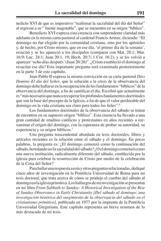 La sacralidad del domingo 191 
nedicto XVI de que es imperativo “reafirmar la sacralidad del día del Señor” 
al regresar a su “ fuente inagotable”, que se encuentra en su origen “bíblico”. 
Benedicto XVI expresa esta creencia con sorprendente claridad más 
adelante en la misma carta pastoral al cardenal Francis Arinze, diciendo: “El 
domingo no fue elegido por la comunidad cristiana, sino por los apóstoles 
y, de hecho, por Cristo mismo, que en ese día, ‘el primer día de la semana’, 
resucitó y se les apareció a los discípulos (comparar con Mat. 28:1; Mar. 
16:9; Luc. 24:1; Juan 20:1, 19; Hech. 20:7; 1 Cor. 16:2), y se les volvió a 
aparecer ‘ocho días después’ (Juan 20:26)”. ¿Cristo estableció el domingo al 
resucitar ese día? Esta importante pregunta será examinada posteriormente 
en la parte 3 de este capítulo. 
Juan Pablo II expresa la misma convicción en su carta pastoral Dies 
Domini–El día del Señor, que la solución a la crisis de la observancia del 
domingo debe hallarse en la recuperación de los fundamentos “bíblicos” de la 
observancia del domingo, a fin de santificar el día. Escribió que actualmente 
es “más necesario que nunca recuperar los profundos fundamentos doctrinales 
que son la base del precepto de la Iglesia, a fin de que el valor perdurable del 
domingo en la vida cristiana sea claro para todos los fieles”.6 
Los fundamentos doctrinales de la observancia del sábado se tratan 
de encontrar en su supuesto origen “bíblico”. Esta creencia ha llevado a una 
gran cantidad de eruditos católicos y protestantes en años recientes a ree-xaminar 
el origen del domingo, con la esperanza de probar su autoridad, su 
experiencia y su origen bíblicos.7 
Una pregunta trascendental abordada en tesis doctorales, libros y 
artículos recientes es la relación entre el sábado y el domingo. En pocas 
palabras, la pregunta es: ¿El domingo comenzó como la continuación del 
sábado, heredando así la sacralidad del sábado? ¿O el domingo comenzó como 
una nueva institución, radicalmente diferente del sábado, establecida por la 
iglesia para celebrar la resurrección de Cristo por medio de la celebración 
de la Cena del Señor? 
Para hallar una respuesta a esta y otras preguntas relacionadas, dediqué 
cinco años de investigación en la Pontificia Universidad de Roma para mi 
tesis doctoral, que trata acerca de cómo se produjo el cambio del sábado al 
domingo en la iglesia primitiva. Los hallazgos de mi investigación se presentan 
en mi libro From Sabbath to Sunday: A Historical Investigation of the Rise 
of Sunday Observance in Early Christianity [Del sábado al domingo: una 
investigación histórica del surgimiento de la observancia del sábado en el 
cristianismo primitivo], publicado en 1977 por la imprenta de la Pontificia 
Universidad Gregoriana. Este capítulo representa un breve resumen de lo 
más destacado de mi tesis. 
 