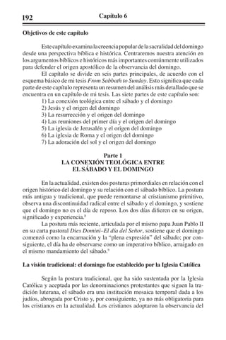192 Capítulo 6 
Objetivos de este capítulo 
Este capítulo examina la creencia popular de la sacralidad del domingo 
desde una perspectiva bíblica e histórica. Centraremos nuestra atención en 
los argumentos bíblicos e históricos más importantes comúnmente utilizados 
para defender el origen apostólico de la observancia del domingo. 
El capítulo se divide en seis partes principales, de acuerdo con el 
esquema básico de mi tesis From Sabbath to Sunday. Esto significa que cada 
parte de este capítulo representa un resumen del análisis más detallado que se 
encuentra en un capítulo de mi tesis. Las siete partes de este capítulo son: 
1) La conexión teológica entre el sábado y el domingo 
2) Jesús y el origen del domingo 
3) La resurrección y el origen del domingo 
4) Las reuniones del primer día y el origen del domingo 
5) La iglesia de Jerusalén y el origen del domingo 
6) La iglesia de Roma y el origen del domingo 
7) La adoración del sol y el origen del domingo 
Parte 1 
LA CONEXIÓN TEOLÓGICA ENTRE 
EL SÁBADO Y EL DOMINGO 
En la actualidad, existen dos posturas primordiales en relación con el 
origen histórico del domingo y su relación con el sábado bíblico. La postura 
más antigua y tradicional, que puede remontarse al cristianismo primitivo, 
observa una discontinuidad radical entre el sábado y el domingo, y sostiene 
que el domingo no es el día de reposo. Los dos días difieren en su origen, 
significado y experiencia.8 
La postura más reciente, articulada por el mismo papa Juan Pablo II 
en su carta pastoral Dies Domini–El día del Señor, sostiene que el domingo 
comenzó como la encarnación y la “plena expresión” del sábado; por con-siguiente, 
el día ha de observarse como un imperativo bíblico, arraigado en 
el mismo mandamiento del sábado.9 
La visión tradicional: el domingo fue establecido por la Iglesia Católica 
Según la postura tradicional, que ha sido sustentada por la Iglesia 
Católica y aceptada por las denominaciones protestantes que siguen la tra-dición 
luterana, el sábado era una institución mosaica temporal dada a los 
judíos, abrogada por Cristo y, por consiguiente, ya no más obligatoria para 
los cristianos en la actualidad. Los cristianos adoptaron la observancia del 
 