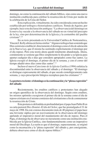 La sacralidad del domingo 193 
domingo, no como la continuación del sábado bíblico, sino como una nueva 
institución establecida para celebrar la resurrección de Cristo por medio de 
la celebración de la Cena del Señor. 
Esta explicación, virtualmente, ha sido considerada como un hecho 
establecido por teólogos e historiadores católicos. Tomás de Aquino, por 
ejemplo, hace esta declaración ambigua: “La observancia del domingo en 
la nueva ley sucede a la observancia del sábado no en virtud del precepto 
de la ley, sino por determinación de la Iglesia y la costumbre del pueblo 
cristiano”.10 
En su tesis presentada en la Universidad Católica de Norteamérica, 
Vincent J. Kelly afirma en forma similar: “Algunos teólogos han sostenido que 
Dios asimismo estableció directamente el domingo como el día de adoración 
en la Nueva Ley, que él mismo ha sustituido explícitamente el domingo por 
el día reposo. Pero esta teoría ahora quedó totalmente abandonada. Ahora, 
comúnmente se sostiene que Dios simplemente le dio poder a su Iglesia para 
apartar cualquier día o días que considere apropiados como fías santos. La 
Iglesia escogió el domingo, el primer día de la semana, y con el correr del 
tiempo añadió otros días como días santos”.11 
Incluso el nuevo Catecismo de la Iglesia Católica (1994) enfatiza la 
discontinuidad entre la observancia del sábado y el domingo: “El domingo 
se distingue expresamente del sábado, al que sucede cronológicamente cada 
semana, y cuya prescripción litúrgica reemplaza para los cristianos”.12 
La postura reciente: el domingo es la continuación y la “plena expresión” 
del sábado 
Recientemente, los eruditos católicos y protestantes han alegado 
un origen apostólico de la observancia del domingo. Según estos eruditos, 
los mismos apóstoles escogieron el primer día de la semana como el día de 
reposo cristiano en el mismo comienzo del cristianismo a fin de conmemorar 
la resurrección de Cristo. 
Esta postura es defendida en profundidad por el papa Juan Pablo II en 
su carta pastoral Dies Domini–El día del Señor, que fue promulgada el 31 de 
mayo de 1998. En este extenso documento (más de 40 páginas) el papa hace 
una ferviente súplica por un reavivamiento de la observancia del domingo 
apelando al imperativo moral del mandamiento del día de reposo. Para el 
Papa, el domingo ha de observarse no meramente como una institución esta-blecida 
por la Iglesia Católica, sino fundamentalmente como un imperativo 
moral del Decálogo. La razón es que el domingo, supuestamente, se originó 
como la encarnación y la “plena expresión” del sábado y, por consiguiente, 
debiera observarse como el día de reposo bíblico.13 
 