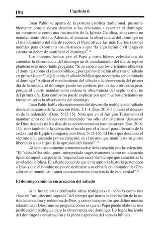 194 Capítulo 6 
Juan Pablo se aparta de la postura católica tradicional, presumi-blemente 
porque desea desafiar a los cristianos a respetar el domingo, 
no meramente como una institución de la Iglesia Católica, sino como un 
mandamiento divino. Además, al enraizar la observancia del domingo en 
el mandamiento del día de reposo, el Papa ofrece las más fuertes razones 
morales para exhortar a los cristianos a que “la legislación civil tenga en 
cuenta su deber de santificar el domingo”.14 
Los intentos hechos por el Papa y otros líderes eclesiásticos de 
cimentar la observancia del domingo en el mandamiento del día de reposo 
plantean esta importante pregunta: “Si se espera que los cristianos observen 
el domingo como el sábado bíblico, ¿por qué no debieran observar el sábado 
en primer lugar?” ¿Qué tenía el sábado bíblico que necesitaba ser cambiado 
al domingo? Aplicar el mandamiento del sábado a la observancia del primer 
día de la semana, el domingo, puede ser confuso, por no decir otra cosa peor, 
porque el cuarto mandamiento ordena la observancia del séptimo día, no 
del primer día. Esta confusión puede explicar por qué muchos cristianos no 
toman en serio la observancia del domingo. 
Juan Pablo habla elocuentemente del desarrollo teológico del sábado 
desde el descanso de la creación (Gén. 2:1-3; Éxo. 20:8-11) hasta el descan-so 
de la redención (Deut. 5:12-15). Nota que en el Antiguo Testamento el 
mandamiento del sábado está vinculado “no sólo al misterioso ‘descanso’ 
de Dios después de los días de su acción creadora (comparar con Éxo. 20:8- 
11), sino también a la salvación ofrecida por él a Israel para liberarlo de la 
esclavitud de Egipto (comparar con Deut. 5:12-15). El Dios que descansa el 
séptimo día, gozando por su creación, es el mismo que manifiesta su gloria 
liberando a sus hijos de la opresión del faraón”.15 
Al ser un monumento conmemorativo de la creación y de la redención, 
“El ‘sábado’ ha sido, pues, interpretado sugestivamente como un elemento 
típico de aquella especie de ‘arquitectura sacra’ del tiempo que caracteriza la 
revelación bíblica. El sábado recuerda que el tiempo y la historia pertenecen 
a Dios y que el hombre no puede dedicarse a su obra de colaborador del Cre-ador 
en el mundo sin tomar constantemente conciencia de esta verdad”.16 
El domingo como la encarnación del sábado 
A la luz de estas profundas ideas teológicas del sábado como una 
clase de “arquitectura sagrada” del tiempo que marca la revelación de la ac-tividad 
creadora y redentora de Dios, y como la expresión que define nuestra 
relación con Dios, uno se pregunta cómo es que el Papa puede elaborar una 
justificación teológica para la observancia del domingo. Lo logra haciendo 
del domingo la encarnación y la plena expresión del sábado bíblico. 
 