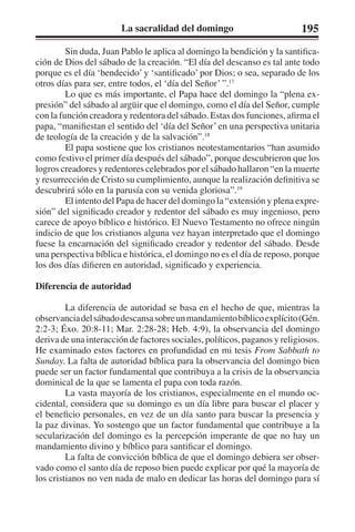 La sacralidad del domingo 195 
Sin duda, Juan Pablo le aplica al domingo la bendición y la santifica-ción 
de Dios del sábado de la creación. “El día del descanso es tal ante todo 
porque es el día ‘bendecido’ y ‘santificado’ por Dios; o sea, separado de los 
otros días para ser, entre todos, el ‘día del Señor’ ”.17 
Lo que es más importante, el Papa hace del domingo la “plena ex-presión” 
del sábado al argüir que el domingo, como el día del Señor, cumple 
con la función creadora y redentora del sábado. Estas dos funciones, afirma el 
papa, “manifiestan el sentido del ‘día del Señor’ en una perspectiva unitaria 
de teología de la creación y de la salvación”.18 
El papa sostiene que los cristianos neotestamentarios “han asumido 
como festivo el primer día después del sábado”, porque descubrieron que los 
logros creadores y redentores celebrados por el sábado hallaron “en la muerte 
y resurrección de Cristo su cumplimiento, aunque la realización definitiva se 
descubrirá sólo en la parusía con su venida gloriosa”.19 
El intento del Papa de hacer del domingo la “extensión y plena expre-sión” 
del significado creador y redentor del sábado es muy ingenioso, pero 
carece de apoyo bíblico e histórico. El Nuevo Testamento no ofrece ningún 
indicio de que los cristianos alguna vez hayan interpretado que el domingo 
fuese la encarnación del significado creador y redentor del sábado. Desde 
una perspectiva bíblica e histórica, el domingo no es el día de reposo, porque 
los dos días difieren en autoridad, significado y experiencia. 
Diferencia de autoridad 
La diferencia de autoridad se basa en el hecho de que, mientras la 
observancia del sábado descansa sobre un mandamiento bíblico explícito (Gén. 
2:2-3; Éxo. 20:8-11; Mar. 2:28-28; Heb. 4:9), la observancia del domingo 
deriva de una interacción de factores sociales, políticos, paganos y religiosos. 
He examinado estos factores en profundidad en mi tesis From Sabbath to 
Sunday. La falta de autoridad bíblica para la observancia del domingo bien 
puede ser un factor fundamental que contribuya a la crisis de la observancia 
dominical de la que se lamenta el papa con toda razón. 
La vasta mayoría de los cristianos, especialmente en el mundo oc-cidental, 
considera que su domingo es un día libre para buscar el placer y 
el beneficio personales, en vez de un día santo para buscar la presencia y 
la paz divinas. Yo sostengo que un factor fundamental que contribuye a la 
secularización del domingo es la percepción imperante de que no hay un 
mandamiento divino y bíblico para santificar el domingo. 
La falta de convicción bíblica de que el domingo debiera ser obser-vado 
como el santo día de reposo bien puede explicar por qué la mayoría de 
los cristianos no ven nada de malo en dedicar las horas del domingo para sí 
 