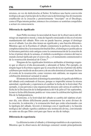 196 Capítulo 6 
mismos, en vez de dedicárselas al Señor. Si hubiese una fuerte convicción 
teológica de que el principio de la observancia del domingo fue divinamente 
establecido en la creación y posteriormente “inscripto” en el Decálogo, 
como el Papa intenta probar, entonces los cristianos se sentirían compelidos 
a actuar en consecuencia. 
Diferencia de significado 
Juan Pablo reconoce la necesidad de hacer de la observancia del do-mingo 
un imperativo moral, y trata de lograrlo enraizando el día en el mismo 
mandamiento del sábado. Pero esto no puede hacerse, porque el domingo 
no es el sábado. Los dos días tienen un significado y una función diferentes. 
Mientras que en la Escritura el sábado conmemora la perfecta creación, la 
completa redención y la restauración final de Dios, el domingo es justificado en 
la literatura patrística más antigua como la conmemoración de la creación de 
la luz el primer día de la semana, el símbolo escatológico cósmico del nuevo 
mundo eternal tipificado por el octavo día, y el monumento conmemorativo 
de la resurrección dominical de Cristo.20 
Ninguno de los significados históricos atribuidos al domingo requie-re 
que se observe el día descansando y adorando al Señor. Por ejemplo, en 
ningún lugar la Escritura sugiere que la creación de la luz el primer día debía 
celebrarse por medio de un descanso y de un culto dominical semanal. Incluso 
el evento de la resurrección, como veremos más adelante, no requiere una 
celebración dominical semanal ni anual. 
El intento de transferir al domingo la autoridad y el significado bíblicos 
del sábado está condenado al fracaso, porque es imposible retener la misma 
autoridad, significado y experiencia al cambiar la fecha de la festividad. Por 
ejemplo, si una persona o una organización deseara salir airosa al cambiar la 
fecha de la Declaración de la Independencia del 4 de julio al 5 de septiembre, 
la nueva fecha difícilmente podría ser vista como la celebración legítima del 
Día de la Independencia. 
Asimismo, si la festividad del sábado se cambia del séptimo al pri-mer 
día, este último difícilmente pueda conmemorar los actos divinos de 
la creación, la redención y la restauración final que están relacionados con 
la tipología del sábado. Investir el domingo con el significado y la función 
teológica del sábado significa adulterar una institución divina, convirtiendo 
en santo un día que Dios creó para que fuese un día de trabajo. 
Diferencia de experiencia 
La diferencia entre el sábado y el domingo también es de experiencia. 
Mientras que la observancia del domingo comenzó siendo principalmente 
 
