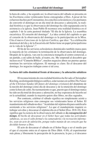 La sacralidad del domingo 197 
la hora de culto, y ha seguido así, la observancia del sábado se presenta en 
las Escrituras como veinticuatro horas consagradas a Dios. A pesar de los 
esfuerzos hechos por Constantino, los concilios eclesiásticos y los puritanos 
de convertir el domingo en un día total de descanso y adoración, la reali-dad 
histórica es que la observancia del domingo ha sido equiparada con la 
asistencia a la iglesia. Juan Pablo II reconoce esta realidad histórica en el 
capítulo 3 de la carta pastoral titulada “El día de la Iglesia. La asamblea 
eucarística: El corazón del domingo”. La idea central del capítulo es que 
el corazón de la observancia del domingo es la participación en la Misa. 
Cita el nuevo Catecismo de la Iglesia Católica, que dice: “La celebración 
dominical del día y de la Eucaristía del Señor tiene un papel principalísimo 
en la vida de la Iglesia”.21 
El fin de los servicios eclesiásticos dominicales también marca para 
la mayoría de los cristianos la terminación de la observancia del domingo. 
Después de la iglesia, van con la conciencia tranquila al centro comercial, a 
un partido, a un salón de baile, al teatro, etc. Me sorprendí al descubrir que 
incluso en el “Cinturón Bíblico”, muchos negocios abren sus puertas apenas 
terminan los servicios religiosos. El mensaje es claro. En el descanso del 
domingo, los negocios trabajan como si tal cosa. 
La hora del culto dominical frente al descanso y la adoración sabáticos 
El reconocimiento de esta realidad histórica ha llevado a Christopher 
Kiesling, un distinguido litúrgico católico, a dar razones en su libro The Future 
of the Christian Sunday [El futuro del domingo cristiano] del abandono de 
la noción del domingo como día de descanso y de la retención del domingo 
como la hora de culto. Su razonamiento es que, puesto que el domingo nunca 
ha sido un día total de descanso y adoración, no hay esperanza de hacerlo así 
en la actualidad, cuando la mayoría quiere días libres, no días sagrados. 
Por contraste, celebrar el sábado significa no simplemente asistir a 
los servicios religiosos sino consagrar sus veinticuatro horas al Señor. El 
mandamiento del sábado no dice: “Acuérdate del séptimo día para santificarlo 
asistiendo a los servicios religiosos”. Lo que el mandamiento requiere es 
trabajar seis días y descansar el séptimo día en el Señor (Éxo. 20:8-10). Esto 
significa que la esencia de la observancia del sábado es la consagración del 
tiempo. El hecho de descansar en el Señor hace que todas las actividades 
sabáticas, ya sea el culto formal o la camaradería y la recreación informa-les, 
sean un acto de adoración, porque todos manan de un corazón que ha 
decidido honrar a Dios. 
El acto de descansar el sábado en el Señor llega a ser el medio por 
el que el creyente entra en el reposo de Dios (Heb. 4:10), al experimentar 
más plena y libremente la percepción de la presencia, la paz y el descanso 
 