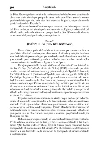 198 Capítulo 6 
de Dios. Esta experiencia única de la observancia del sábado es extraña a la 
observancia del domingo, porque la esencia de esta última no es la consa-gración 
del tiempo, sino más bien la asistencia a la iglesia, especialmente la 
participación de la Eucaristía. 
A la luz de las consideraciones precedentes, concluimos que el intento 
del Papa de hacer del domingo la encarnación teológica y existencial del 
sábado está condenada a fracasar, porque los dos días difieren radicalmente 
en su autoridad, su significado y su experiencia. 
Parte 2 
JESÚS Y EL ORIGEN DEL DOMINGO 
Una visión popular defendida recientemente por varios eruditos es 
que Cristo allanó el camino para abandonar el sábado y adoptar la obser-vancia 
del domingo en su lugar, por medio de sus declaraciones mesiánicas 
y su método provocativo de guardar el sábado, que causaba considerables 
controversias entre los líderes religiosos de su época. 
Un ejemplo notable de esta visión es el simposio From Sabbath to 
the Lord’s Day [Del sábado al día del Señor] (1982), elaborado por siete 
eruditos británicos/norteamericanos, y patrocinado por la Tyndale Fellowship 
for Biblical Research [Fraternidad Tyndale para la investigación bíblica] de 
Cambridge, Inglaterra. Este simposio generalmente es considerado como 
la defensa más erudita de la observancia del domingo de nuestros días. Los 
autores sostienen que Cristo trascendió la ley sabática por medio de sus 
afirmaciones mesiánicas. Actuó en contra de las tradiciones sabáticas pre-valecientes 
a fin de brindarles a sus seguidores la libertad de reinterpretar el 
sábado y de escoger un nuevo día de adoración más apropiado para expresar 
su nueva fe cristiana. 
El problema fundamental con esta visión es que malinterpreta burda-mente 
el intento de las actividades y de las enseñanzas sabáticas controver-siales 
de Cristo, que estaban claramente planeadas no para invalidar, sino 
para clarificar la intención divina para el Cuarto Mandamiento. Cristo actuó 
deliberadamente en contra de las falsas ideas reinantes acerca del sábado, no 
para poner fin a su observancia, sino para restaurar el propósito deseado por 
Dios para ese día. 
Debiera notarse que, cuando se lo acusaba de transgredir el sábado, 
Cristo refutó esa acusación de transgredir el sábado apelando a las Escri-turas: 
“¿No habéis leído...?” (Mat. 12:3-5). Cristo nunca reconoció haber 
transgredido el mandamiento del sábado. Por el contrario, se defendió a sí 
mismo y a sus discípulos de la acusación de transgredir el sábado apelando 
a las Escrituras. 
 