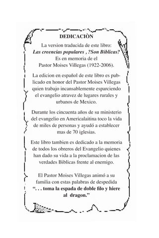 DEDICACIÒN 
La version traducida de este libro: 
Las creencias populares , ?Son Biblicas? 
Es en memoria de el 
Pastor Moises Villegas (1922-2006). 
La edicion en español de este libro es pub-licado 
en honor del Pastor Moises Villegas 
quien trabajo incansablemente esparciendo 
el evangelio atravez de lugares rurales y 
urbanos de Mexico. 
Durante los cincuenta años de su ministerio 
del evangelio en Americalaitina toco la vida 
de miles de personas y ayudó a establecer 
mas de 70 iglesias. 
Este libro tambien es dedicado a la memoria 
de todos los obreros del Evangelio quienes 
han dado su vida a la proclamacion de las 
verdades Biblicas frente al enemigo. 
El Pastor Moises Villegas animó a su 
familia con estas palabras de despedida 
“. . . toma la espada de doble filo y hiere 
al dragon.” 
 