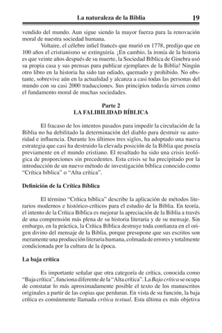 La naturaleza de la Biblia 19 
vendido del mundo. Aun sigue siendo la mayor fuerza para la renovación 
moral de nuestra sociedad humana. 
Voltaire, el célebre infiel francés que murió en 1778, predijo que en 
100 años el cristianismo se extinguiría. ¡En cambio, la ironía de la historia 
es que veinte años después de su muerte, la Sociedad Bíblica de Ginebra usó 
su propia casa y sus prensas para publicar ejemplares de la Biblia! Ningún 
otro libro en la historia ha sido tan odiado, quemado y prohibido. No obs-tante, 
sobrevive aún en la actualidad y alcanza a casi todas las personas del 
mundo con su casi 2000 traducciones. Sus principios todavía sirven como 
el fundamento moral de muchas sociedades. 
Parte 2 
LA FALIBILIDAD BÍBLICA 
El fracaso de los intentos pasados para impedir la circulación de la 
Biblia no ha debilitado la determinación del diablo para destruir su auto-ridad 
e influencia. Durante los últimos tres siglos, ha adoptado una nueva 
estrategia que casi ha destruido la elevada posición de la Biblia que poseía 
previamente en el mundo cristiano. El resultado ha sido una crisis teoló-gica 
de proporciones sin precedentes. Esta crisis se ha precipitado por la 
introducción de un nuevo método de investigación bíblica conocido como 
“Crítica bíblica” o “Alta crítica”. 
Definición de la Crítica Bíblica 
El término “Crítica bíblica” describe la aplicación de métodos lite-rarios 
modernos e histórico-críticos para el estudio de la Biblia. En teoría, 
el intento de la Crítica Bíblica es mejorar la apreciación de la Biblia a través 
de una comprensión más plena de su historia literaria y de su mensaje. Sin 
embargo, en la práctica, la Crítica Bíblica destruye toda confianza en el ori-gen 
divino del mensaje de la Biblia, porque presupone que sus escritos son 
meramente una producción literaria humana, colmada de errores y totalmente 
condicionada por la cultura de la época. 
La baja crítica 
Es importante señalar que otra categoría de crítica, conocida como 
“Baja crítica”, funciona diferente de la “Alta crítica”. La Baja crítica se ocupa 
de constatar lo más aproximadamente posible el texto de los manuscritos 
originales a partir de las copias que perduran. En vista de su función, la baja 
crítica es comúnmente llamada crítica textual. Esta última es más objetiva 
 