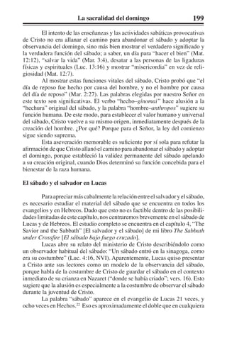 La sacralidad del domingo 199 
El intento de las enseñanzas y las actividades sabáticas provocativas 
de Cristo no era allanar el camino para abandonar el sábado y adoptar la 
observancia del domingo, sino más bien mostrar el verdadero significado y 
la verdadera función del sábado; a saber, un día para “hacer el bien” (Mat. 
12:12), “salvar la vida” (Mar. 3:4), desatar a las personas de las ligaduras 
físicas y espirituales (Luc. 13:16) y mostrar “misericordia” en vez de reli-giosidad 
(Mat. 12:7). 
Al mostrar estas funciones vitales del sábado, Cristo probó que “el 
día de reposo fue hecho por causa del hombre, y no el hombre por causa 
del día de reposo” (Mar. 2:27). Las palabras elegidas por nuestro Señor en 
este texto son significativas. El verbo “hecho–ginomai” hace alusión a la 
“hechura” original del sábado, y la palabra “hombre–anthropos” sugiere su 
función humana. De este modo, para establecer el valor humano y universal 
del sábado, Cristo vuelve a su mismo origen, inmediatamente después de la 
creación del hombre. ¿Por qué? Porque para el Señor, la ley del comienzo 
sigue siendo suprema. 
Esta aseveración memorable es suficiente por sí sola para refutar la 
afirmación de que Cristo allanó el camino para abandonar el sábado y adoptar 
el domingo, porque estableció la validez permanente del sábado apelando 
a su creación original, cuando Dios determinó su función concebida para el 
bienestar de la raza humana. 
El sábado y el salvador en Lucas 
Para apreciar más cabalmente la relación entre el salvador y el sábado, 
es necesario estudiar el material del sábado que se encuentra en todos los 
evangelios y en Hebreos. Dado que esto no es factible dentro de las posibili-dades 
limitadas de este capítulo, nos centraremos brevemente en el sábado de 
Lucas y de Hebreos. El estudio completo se encuentra en el capítulo 4, “The 
Savior and the Sabbath” [El salvador y el sábado] de mi libro The Sabbath 
under Crossfire [El sábado bajo fuego cruzado]. 
Lucas abre su relato del ministerio de Cristo describiéndolo como 
un observador habitual del sábado: “Un sábado entró en la sinagoga, como 
era su costumbre” (Luc. 4:16, NVI). Aparentemente, Lucas quiso presentar 
a Cristo ante sus lectores como un modelo de la observancia del sábado, 
porque habla de la costumbre de Cristo de guardar el sábado en el contexto 
inmediato de su crianza en Nazaret (“donde se había criado”; vers. 16). Esto 
sugiere que la alusión es especialmente a la costumbre de observar el sábado 
durante la juventud de Cristo. 
La palabra “sábado” aparece en el evangelio de Lucas 21 veces, y 
ocho veces en Hechos.22 Eso es aproximadamente el doble que en cualquiera 
 