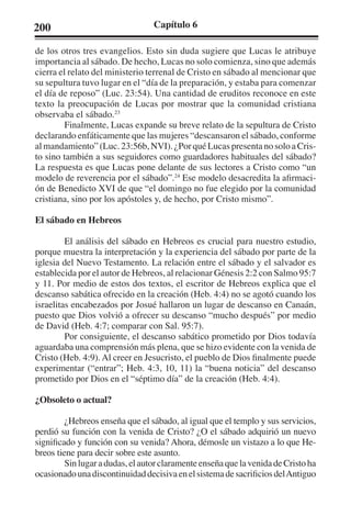 200 Capítulo 6 
de los otros tres evangelios. Esto sin duda sugiere que Lucas le atribuye 
importancia al sábado. De hecho, Lucas no solo comienza, sino que además 
cierra el relato del ministerio terrenal de Cristo en sábado al mencionar que 
su sepultura tuvo lugar en el “día de la preparación, y estaba para comenzar 
el día de reposo” (Luc. 23:54). Una cantidad de eruditos reconoce en este 
texto la preocupación de Lucas por mostrar que la comunidad cristiana 
observaba el sábado.23 
Finalmente, Lucas expande su breve relato de la sepultura de Cristo 
declarando enfáticamente que las mujeres “descansaron el sábado, conforme 
al mandamiento” (Luc. 23:56b, NVI). ¿Por qué Lucas presenta no solo a Cris-to 
sino también a sus seguidores como guardadores habituales del sábado? 
La respuesta es que Lucas pone delante de sus lectores a Cristo como “un 
modelo de reverencia por el sábado”.24 Ese modelo desacredita la afirmaci-ón 
de Benedicto XVI de que “el domingo no fue elegido por la comunidad 
cristiana, sino por los apóstoles y, de hecho, por Cristo mismo”. 
El sábado en Hebreos 
El análisis del sábado en Hebreos es crucial para nuestro estudio, 
porque muestra la interpretación y la experiencia del sábado por parte de la 
iglesia del Nuevo Testamento. La relación entre el sábado y el salvador es 
establecida por el autor de Hebreos, al relacionar Génesis 2:2 con Salmo 95:7 
y 11. Por medio de estos dos textos, el escritor de Hebreos explica que el 
descanso sabática ofrecido en la creación (Heb. 4:4) no se agotó cuando los 
israelitas encabezados por Josué hallaron un lugar de descanso en Canaán, 
puesto que Dios volvió a ofrecer su descanso “mucho después” por medio 
de David (Heb. 4:7; comparar con Sal. 95:7). 
Por consiguiente, el descanso sabático prometido por Dios todavía 
aguardaba una comprensión más plena, que se hizo evidente con la venida de 
Cristo (Heb. 4:9). Al creer en Jesucristo, el pueblo de Dios finalmente puede 
experimentar (“entrar”; Heb. 4:3, 10, 11) la “buena noticia” del descanso 
prometido por Dios en el “séptimo día” de la creación (Heb. 4:4). 
¿Obsoleto o actual? 
¿Hebreos enseña que el sábado, al igual que el templo y sus servicios, 
perdió su función con la venida de Cristo? ¿O el sábado adquirió un nuevo 
significado y función con su venida? Ahora, démosle un vistazo a lo que He-breos 
tiene para decir sobre este asunto. 
Sin lugar a dudas, el autor claramente enseña que la venida de Cristo ha 
ocasionado una discontinuidad decisiva en el sistema de sacrificios del Antiguo 
 