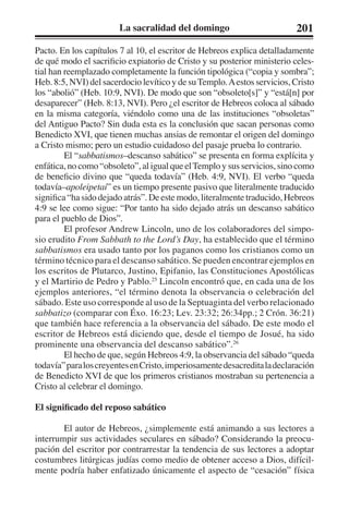 La sacralidad del domingo 201 
Pacto. En los capítulos 7 al 10, el escritor de Hebreos explica detalladamente 
de qué modo el sacrificio expiatorio de Cristo y su posterior ministerio celes-tial 
han reemplazado completamente la función tipológica (“copia y sombra”; 
Heb. 8:5, NVI) del sacerdocio levítico y de su Templo. A estos servicios, Cristo 
los “abolió” (Heb. 10:9, NVI). De modo que son “obsoleto[s]” y “está[n] por 
desaparecer” (Heb. 8:13, NVI). Pero ¿el escritor de Hebreos coloca al sábado 
en la misma categoría, viéndolo como una de las instituciones “obsoletas” 
del Antiguo Pacto? Sin duda esta es la conclusión que sacan personas como 
Benedicto XVI, que tienen muchas ansias de remontar el origen del domingo 
a Cristo mismo; pero un estudio cuidadoso del pasaje prueba lo contrario. 
El “sabbatismos–descanso sabático” se presenta en forma explícita y 
enfática, no como “obsoleto”, al igual que el Templo y sus servicios, sino como 
de beneficio divino que “queda todavía” (Heb. 4:9, NVI). El verbo “queda 
todavía–apoleipetai” es un tiempo presente pasivo que literalmente traducido 
significa “ha sido dejado atrás”. De este modo, literalmente traducido, Hebreos 
4:9 se lee como sigue: “Por tanto ha sido dejado atrás un descanso sabático 
para el pueblo de Dios”. 
El profesor Andrew Lincoln, uno de los colaboradores del simpo-sio 
erudito From Sabbath to the Lord’s Day, ha establecido que el término 
sabbatismos era usado tanto por los paganos como los cristianos como un 
término técnico para el descanso sabático. Se pueden encontrar ejemplos en 
los escritos de Plutarco, Justino, Epifanio, las Constituciones Apostólicas 
y el Martirio de Pedro y Pablo.25 Lincoln encontró que, en cada una de los 
ejemplos anteriores, “el término denota la observancia o celebración del 
sábado. Este uso corresponde al uso de la Septuaginta del verbo relacionado 
sabbatizo (comparar con Éxo. 16:23; Lev. 23:32; 26:34pp.; 2 Crón. 36:21) 
que también hace referencia a la observancia del sábado. De este modo el 
escritor de Hebreos está diciendo que, desde el tiempo de Josué, ha sido 
prominente una observancia del descanso sabático”.26 
El hecho de que, según Hebreos 4:9, la observancia del sábado “queda 
todavía” para los creyentes en Cristo, imperiosamente desacredita la declaración 
de Benedicto XVI de que los primeros cristianos mostraban su pertenencia a 
Cristo al celebrar el domingo. 
El significado del reposo sabático 
El autor de Hebreos, ¿simplemente está animando a sus lectores a 
interrumpir sus actividades seculares en sábado? Considerando la preocu-pación 
del escritor por contrarrestar la tendencia de sus lectores a adoptar 
costumbres litúrgicas judías como medio de obtener acceso a Dios, difícil-mente 
podría haber enfatizado únicamente el aspecto de “cesación” física 
 