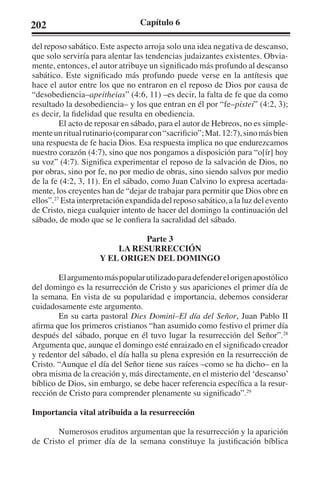 202 Capítulo 6 
del reposo sabático. Este aspecto arroja solo una idea negativa de descanso, 
que solo serviría para alentar las tendencias judaizantes existentes. Obvia-mente, 
entonces, el autor atribuye un significado más profundo al descanso 
sabático. Este significado más profundo puede verse en la antítesis que 
hace el autor entre los que no entraron en el reposo de Dios por causa de 
“desobediencia–apeitheias” (4:6, 11) –es decir, la falta de fe que da como 
resultado la desobediencia– y los que entran en él por “fe–pistei” (4:2, 3); 
es decir, la fidelidad que resulta en obediencia. 
El acto de reposar en sábado, para el autor de Hebreos, no es simple-mente 
un ritual rutinario (comparar con “sacrificio”; Mat. 12:7), sino más bien 
una respuesta de fe hacia Dios. Esa respuesta implica no que endurezcamos 
nuestro corazón (4:7), sino que nos pongamos a disposición para “o[ír] hoy 
su voz” (4:7). Significa experimentar el reposo de la salvación de Dios, no 
por obras, sino por fe, no por medio de obras, sino siendo salvos por medio 
de la fe (4:2, 3, 11). En el sábado, como Juan Calvino lo expresa acertada-mente, 
los creyentes han de “dejar de trabajar para permitir que Dios obre en 
ellos”.27 Esta interpretación expandida del reposo sabático, a la luz del evento 
de Cristo, niega cualquier intento de hacer del domingo la continuación del 
sábado, de modo que se le confiera la sacralidad del sábado. 
Parte 3 
LA RESURRECCIÓN 
Y EL ORIGEN DEL DOMINGO 
El argumento más popular utilizado para defender el origen apostólico 
del domingo es la resurrección de Cristo y sus apariciones el primer día de 
la semana. En vista de su popularidad e importancia, debemos considerar 
cuidadosamente este argumento. 
En su carta pastoral Dies Domini–El día del Señor, Juan Pablo II 
afirma que los primeros cristianos “han asumido como festivo el primer día 
después del sábado, porque en él tuvo lugar la resurrección del Señor”.28 
Argumenta que, aunque el domingo esté enraizado en el significado creador 
y redentor del sábado, el día halla su plena expresión en la resurrección de 
Cristo. “Aunque el día del Señor tiene sus raíces –como se ha dicho– en la 
obra misma de la creación y, más directamente, en el misterio del ‘descanso’ 
bíblico de Dios, sin embargo, se debe hacer referencia específica a la resur-rección 
de Cristo para comprender plenamente su significado”.29 
Importancia vital atribuida a la resurrección 
Numerosos eruditos argumentan que la resurrección y la aparición 
de Cristo el primer día de la semana constituye la justificación bíblica 
 
