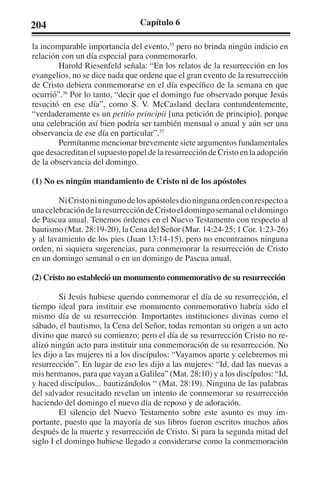 204 Capítulo 6 
la incomparable importancia del evento,35 pero no brinda ningún indicio en 
relación con un día especial para conmemorarlo. 
Harold Riesenfeld señala: “En los relatos de la resurrección en los 
evangelios, no se dice nada que ordene que el gran evento de la resurrección 
de Cristo debiera conmemorarse en el día específico de la semana en que 
ocurrió”.36 Por lo tanto, “decir que el domingo fue observado porque Jesús 
resucitó en ese día”, como S. V. McCasland declara contundentemente, 
“verdaderamente es un petitio principii [una petición de principio], porque 
una celebración así bien podría ser también mensual o anual y aún ser una 
observancia de ese día en particular”.37 
Permítanme mencionar brevemente siete argumentos fundamentales 
que desacreditan el supuesto papel de la resurrección de Cristo en la adopción 
de la observancia del domingo. 
(1) No es ningún mandamiento de Cristo ni de los apóstoles 
Ni Cristo ni ninguno de los apóstoles dio ninguna orden con respecto a 
una celebración de la resurrección de Cristo el domingo semanal o el domingo 
de Pascua anual. Tenemos órdenes en el Nuevo Testamento con respecto al 
bautismo (Mat. 28:19-20), la Cena del Señor (Mar. 14:24-25; 1 Cor. 1:23-26) 
y al lavamiento de los pies (Juan 13:14-15), pero no encontramos ninguna 
orden, ni siquiera sugerencias, para conmemorar la resurrección de Cristo 
en un domingo semanal o en un domingo de Pascua anual. 
(2) Cristo no estableció un monumento conmemorativo de su resurrección 
Si Jesús hubiese querido conmemorar el día de su resurrección, el 
tiempo ideal para instituir ese monumento conmemorativo habría sido el 
mismo día de su resurrección. Importantes instituciones divinas como el 
sábado, el bautismo, la Cena del Señor, todas remontan su origen a un acto 
divino que marcó su comienzo; pero el día de su resurrección Cristo no re-alizó 
ningún acto para instituir una conmemoración de su resurrección. No 
les dijo a las mujeres ni a los discípulos: “Vayamos aparte y celebremos mi 
resurrección”. En lugar de eso les dijo a las mujeres: “Id, dad las nuevas a 
mis hermanos, para que vayan a Galilea” (Mat. 28:10) y a los discípulos: “Id, 
y haced discípulos... bautizándolos “ (Mat. 28:19). Ninguna de las palabras 
del salvador resucitado revelan un intento de conmemorar su resurrección 
haciendo del domingo el nuevo día de reposo y de adoración. 
El silencio del Nuevo Testamento sobre este asunto es muy im-portante, 
puesto que la mayoría de sus libros fueron escritos muchos años 
después de la muerte y resurrección de Cristo. Si para la segunda mitad del 
siglo I el domingo hubiese llegado a considerarse como la conmemoración 
 