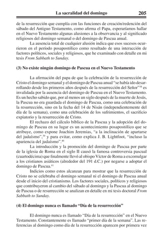 La sacralidad del domingo 205 
de la resurrección que cumplía con las funciones de creación/redención del 
sábado del Antiguo Testamento, como afirma el Papa, esperaríamos hallar 
en el Nuevo Testamento algunas alusiones a la observancia y al significado 
religiosos del domingo semanal o del domingo de Pascua anual. 
La ausencia total de cualquier alusión indica que esos sucesos ocur-rieron 
en el período posapostólico como resultado de una interacción de 
factores políticos, sociales y religiosos, que he examinado con detalle en mi 
tesis From Sabbath to Sunday. 
(3) No existe ningún domingo de Pascua en el Nuevo Testamento 
La afirmación del papa de que la celebración de la resurrección de 
Cristo el domingo semanal y el domingo de Pascua anual “se había ido desar-rollando 
desde los primeros años después de la resurrección del Señor”38 es 
invalidada por la ausencia del domingo de Pascua en el Nuevo Testamento. 
Es un hecho sabido que, por al menos un siglo después de la muerte de Jesús, 
la Pascua no era guardada el domingo de Pascua, como una celebración de 
la resurrección, sino en la fecha del 14 de Nisán (independientemente del 
día de la semana), como una celebración de los sufrimientos, el sacrificio 
expiatorio y la resurrección de Cristo. 
El rechazo del cálculo bíblico de la Pascua y la adopción del do-mingo 
de Pascua en su lugar es un acontecimiento posapostólico que se 
atribuye, como expone Joachim Jeremias, “a la inclinación de apartarse 
del judaísmo”,39 y para evitar, como explica J. B. Lightfoot, “incluso la 
apariencia del judaísmo”.40 
La introducción y la promoción del domingo de Pascua por parte 
de la iglesia de Roma en el siglo II causó la famosa controversia pascual 
(cuartodécima) que finalmente llevó al obispo Víctor de Roma a excomulgar 
a los cristianos asiáticos (alrededor del 191 d.C.) por negarse a adoptar el 
domingo de Pascua.41 
Indicios como estos alcanzan para mostrar que la resurrección de 
Cristo no se celebraba el domingo semanal ni el domingo de Pascua anual 
desde el inicio del cristianismo. Los factores sociales, políticos y religiosos 
que contribuyeron al cambio del sábado al domingo y la Pascua al domingo 
de Pascua o de resurrección se analizan en detalle en mi tesis doctoral From 
Sabbath to Sunday. 
(4) El domingo nunca es llamado “Día de la resurrección” 
El domingo nunca es llamado “Día de la resurrección” en el Nuevo 
Testamento. Constantemente es llamado “primer día de la semana”. Las re-ferencias 
al domingo como día de la resurrección aparecen por primera vez 
 