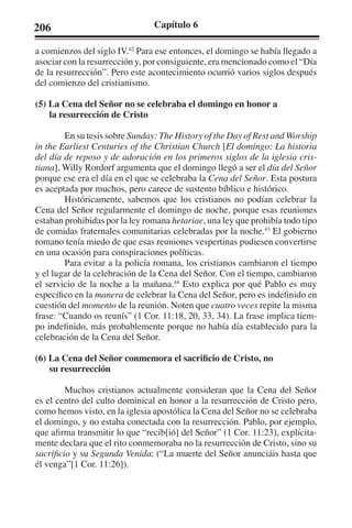 206 Capítulo 6 
a comienzos del siglo IV.42 Para ese entonces, el domingo se había llegado a 
asociar con la resurrección y, por consiguiente, era mencionado como el “Día 
de la resurrección”. Pero este acontecimiento ocurrió varios siglos después 
del comienzo del cristianismo. 
(5) La Cena del Señor no se celebraba el domingo en honor a 
la resurrección de Cristo 
En su tesis sobre Sunday: The History of the Day of Rest and Worship 
in the Earliest Centuries of the Christian Church [El domingo: La historia 
del día de reposo y de adoración en los primeros siglos de la iglesia cris-tiana], 
Willy Rordorf argumenta que el domingo llegó a ser el día del Señor 
porque ese era el día en el que se celebraba la Cena del Señor. Esta postura 
es aceptada por muchos, pero carece de sustento bíblico e histórico. 
Históricamente, sabemos que los cristianos no podían celebrar la 
Cena del Señor regularmente el domingo de noche, porque esas reuniones 
estaban prohibidas por la ley romana hetariae, una ley que prohibía todo tipo 
de comidas fraternales comunitarias celebradas por la noche.43 El gobierno 
romano tenía miedo de que esas reuniones vespertinas pudiesen convertirse 
en una ocasión para conspiraciones políticas. 
Para evitar a la policía romana, los cristianos cambiaron el tiempo 
y el lugar de la celebración de la Cena del Señor. Con el tiempo, cambiaron 
el servicio de la noche a la mañana.44 Esto explica por qué Pablo es muy 
específico en la manera de celebrar la Cena del Señor, pero es indefinido en 
cuestión del momento de la reunión. Noten que cuatro veces repite la misma 
frase: “Cuando os reunís” (1 Cor. 11:18, 20, 33, 34). La frase implica tiem-po 
indefinido, más probablemente porque no había día establecido para la 
celebración de la Cena del Señor. 
(6) La Cena del Señor conmemora el sacrificio de Cristo, no 
su resurrección 
Muchos cristianos actualmente consideran que la Cena del Señor 
es el centro del culto dominical en honor a la resurrección de Cristo pero, 
como hemos visto, en la iglesia apostólica la Cena del Señor no se celebraba 
el domingo, y no estaba conectada con la resurrección. Pablo, por ejemplo, 
que afirma transmitir lo que “recib[ió] del Señor” (1 Cor. 11:23), explícita-mente 
declara que el rito conmemoraba no la resurrección de Cristo, sino su 
sacrificio y su Segunda Venida: (“La muerte del Señor anunciáis hasta que 
él venga”[1 Cor. 11:26]). 
 