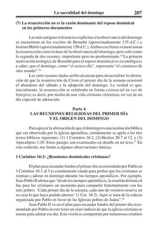 La sacralidad del domingo 207 
(7) La resurrección no es la razón dominante del reposo dominical 
en los primeros documentos 
Las más antiguas referencias explícitas a la observancia del domingo 
se encuentran en los escritos de Bernabé (aproximadamente 135 d.C.) y 
Justino Mártir (aproximadamente 150 d.C.). Ambos escritores sí mencionan 
la resurrección como la base de la observancia del domingo, pero solo como 
la segunda de dos razones, importante pero no predominante.45 La primera 
motivación teológica de Bernabé para el reposo dominical es escatológico; 
a saber, que el domingo, como “el octavo día”, representa “el comienzo de 
otro mundo”.46 
Las siete razones dadas arriba alcanzan para desacreditar la afirma-ción 
de que la resurrección de Cristo el primer día de la semana ocasionó 
el abandono del sábado y la adopción del domingo. La verdad es que, 
inicialmente, la resurrección se celebraba en forma existencial en vez de 
litúrgica; es decir, por medio de una vida cristiana victoriosa, en vez de un 
día especial de adoración. 
Parte 4 
LAS REUNIONES RELIGIOSAS DEL PRIMER DÍA 
Y EL ORIGEN DEL DOMINGO 
Para apoyar la afirmación de que el domingo es una institución bíblica 
que era observada por la iglesia apostólica, comúnmente se apela a los tres 
textos bíblicos siguientes: (1) 1 Corintios 16:2, (2) Hechos 20:7 al 12, y (3) 
Apocalipsis 1:10. Estos pasajes son examinados en detalle en mi tesis.47 En 
este contexto, me limito a algunas observaciones básicas. 
1 Corintios 16:2: ¿Reuniones dominicales cristianas? 
El plan para recaudar fondos el primer día recomendado por Pablo en 
1 Corintios 16:1 al 3 es comúnmente citado para probar que los cristianos se 
reunían a adorar en domingo durante los tiempos apostólicos. Por ejemplo, 
Juan Pablo II afirma que “desde los tiempos apostólicos, la reunión dominical 
fue para los cristianos un momento para compartir fraternalmente con los 
más pobres. ‘Cada primer día de la semana, cada uno de vosotros reserve en 
su casa lo que haya podido ahorrar’ (1 Cor. 16:2). Aquí se trata de la colecta 
organizada por Pablo en favor de las Iglesias pobres de Judea”.48 
Juan Pablo II ve en el plan para recaudar fondos del primer día reco-mendado 
por Pablo en este texto un claro indicio de que la iglesia cristiana se 
reunía para adorar ese día. Esta visión es compartida por numerosos eruditos 
 
