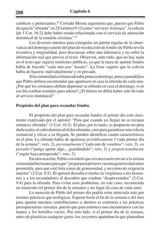 208 Capítulo 6 
católicos y protestantes.49 Corrado Mosna argumenta que, puesto que Pablo 
designa la “ofrenda” en 2 Corintios 9:12 como “servicio–leiturgia”, la colecta 
[de 1 Cor. 16:2] debe haber estado relacionada con el servicio de adoración 
dominical de la reunión cristiana”.50 
Los diversos intentos para extrapolar un patrón regular de la obser-vancia 
del domingo a partir del plan de recolección de fondos de Pablo revela 
inventiva y originalidad, pero descansan sobre una inferencia y no sobre la 
información real que provee el texto. Observen, ante todo, que no hay nada 
en el texto que sugiera reuniones públicas, ya que la tarea de apartar fondos 
había de hacerlo “cada uno–par’ heauto”. La frase sugiere que la colecta 
había de hacerse individualmente y en privado. 
Si la comunidad cristiana adoraba junta en domingo, parece paradójico 
que Pablo debiera recomendar que apartasen en casa la ofrenda de cada uno. 
¿Por qué los cristianos debían depositar su ofrenda en casa el domingo, si en 
ese día estaban reunidos para adorar? ¿El dinero no debía haber sido llevado 
al servicio dominical? 
Propósito del plan para recaudar fondos 
El propósito del plan para recaudar fondos el primer día está clara-mente 
expresado por el apóstol: “Para que cuando yo llegue no se recojan 
entonces ofrendas” (1 Cor. 16:2). El plan, por lo tanto, es propuesto no para 
darle realce al culto dominical al dar ofrendas, sino para garantizar una colecta 
sustancial y eficaz a su llegada. Se pueden identificar cuatro características 
en el plan. La ofrenda había de apartarse periódicamente (“cada primer día 
de la semana”; vers. 2), personalmente (“cada uno de vosotros”; vers. 2), en 
privado (“ponga aparte algo... guardándolo”; vers. 2) y proporcionalmente 
(“según haya prosperado”; vers. 2). 
En otra ocasión, Pablo consideró que era necesario enviar a la misma 
comunidad hermanos para que “preparasen primero vuestra generosidad antes 
prometida, para que esté lista como de generosidad, y no como de exigencia 
nuestra” (2 Cor. 9:5). El apóstol deseaba evitarles la vergüenza a los herma-nos 
y a los recaudadores al descubrir que estaban “desprevenidos” (2 Cor. 
9:4) para la ofrenda. Para evitar esos problemas, en este caso, recomienda 
un momento (el primer día de la semana) y un lugar (la casa de cada uno). 
La mención de Pablo del primer día podría estar motivada más por 
razones prácticas que teológicas. Esperar hasta el fin de la semana o del mes 
para apartar nuestras contribuciones o ahorros es contrario a las prácticas 
presupuestarias sensatas, puesto que para entonces nos encontramos con las 
manos y los bolsillos vacíos. Por otro lado, si el primer día de la semana, 
antes de planificar cualquier gasto, los creyentes apartaban lo que planeaban 
 