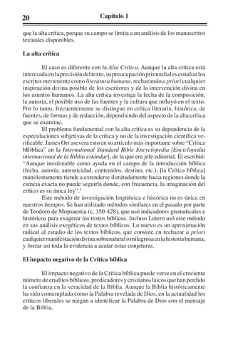 20 Capítulo 1 
que la alta crítica, porque su campo se limita a un análisis de los manuscritos 
textuales disponibles. 
La alta crítica 
El caso es diferente con la Alta Crítica. Aunque la alta crítica está 
interesada en la precisión del texto, su preocupación primordial es estudiar los 
escritos meramente como literatura humana, rechazando a priori cualquier 
inspiración divina posible de los escritores y de la intervención divina en 
los asuntos humanos. La alta crítica investiga la fecha de la composición, 
la autoría, el posible uso de las fuentes y la cultura que influyó en el texto. 
Por lo tanto, frecuentemente se distingue en crítica literaria, histórica, de 
fuentes, de formas y de redacción, dependiendo del aspecto de la alta crítica 
que se examine. 
El problema fundamental con la alta crítica es su dependencia de la 
especulaciones subjetivas de la crítica y no de la investigación científica ve-rificable. 
James Orr asevera esto en su artículo más importante sobre “Crítica 
bBíblica” en la International Standard Bible Encyclopedia [Enciclopedia 
internacional de la Biblia estándar], de la que era jefe editorial. Él escribió: 
“Aunque inestimable como ayuda en el campo de la introducción bíblica 
(fecha, autoría, autenticidad, contenidos, destino, etc.), [la Crítica bíblica] 
manifiestamente tiende a extenderse ilimitadamente hacia regiones donde la 
ciencia exacta no puede seguirla donde, con frecuencia, la imaginación del 
crítico es su única ley”.5 
Este método de investigación lingüística e histórica no es única en 
nuestros tiempos. Se han utilizado métodos similares en el pasado por parte 
de Teodoro de Mopsuestia (c. 350-428), que usó indicadores gramaticales e 
históricos para exagerar los textos bíblicos. Incluso Lutero usó este método 
en sus análisis exegéticos de textos bíblicos. Lo nuevo es un aproximación 
radical al estudio de los textos bíblicos, que consiste en rechazar a priori 
cualquier manifestación divina sobrenatural o milagrosa en la historia humana, 
y forzar así toda la evidencia a acatar estas conjeturas. 
El impacto negativo de la Crítica bíblica 
El impacto negativo de la Crítica bíblica puede verse en el creciente 
número de eruditos bíblicos, predicadores y cristianos laicos que han perdido 
la confianza en la veracidad de la Biblia. Aunque la Biblia históricamente 
ha sido contemplada como la Palabra revelada de Dios, en la actualidad los 
críticos liberales se niegan a identificar la Palabra de Dios con el mensaje 
de la Biblia. 
 