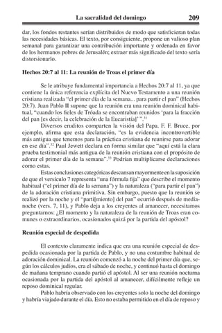 La sacralidad del domingo 209 
dar, los fondos restantes serían distribuidos de modo que satisficieran todas 
las necesidades básicas. El texto, por consiguiente, propone un valioso plan 
semanal para garantizar una contribución importante y ordenada en favor 
de los hermanos pobres de Jerusalén; extraer más significado del texto sería 
distorsionarlo. 
Hechos 20:7 al 11: La reunión de Troas el primer día 
Se le atribuye fundamental importancia a Hechos 20:7 al 11, ya que 
contiene la única referencia explícita del Nuevo Testamento a una reunión 
cristiana realizada “el primer día de la semana... para partir el pan” (Hechos 
20:7). Juan Pablo II supone que la reunión era una reunión dominical habi-tual, 
“cuando los fieles de Tróada se encontraban reunidos ‘para la fracción 
del pan [es decir, la celebración de la Eucaristía]’ ”.51 
Diversos eruditos comparten la visión del Papa. F. F. Bruce, por 
ejemplo, afirma que esta declaración, “es la evidencia incontrovertible 
más antigua que tenemos para la práctica cristiana de reunirse para adorar 
en ese día”.52 Paul Jewett declara en forma similar que “aquí está la clara 
prueba testimonial más antigua de la reunión cristiana con el propósito de 
adorar el primer día de la semana”.53 Podrían multiplicarse declaraciones 
como estas. 
Estas conclusiones categóricas descansan mayormente en la suposición 
de que el versículo 7 representa “una fórmula fija” que describe el momento 
habitual (“el primer día de la semana”) y la naturaleza (“para partir el pan”) 
de la adoración cristiana primitiva. Sin embargo, puesto que la reunión se 
realizó por la noche y el “parti[miento] del pan” ocurrió después de media-noche 
(vers. 7, 11), y Pablo deja a los creyentes al amanecer, necesitamos 
preguntarnos: ¿El momento y la naturaleza de la reunión de Troas eran co-munes 
o extraordinarios, ocasionados quizá por la partida del apóstol? 
Reunión especial de despedida 
El contexto claramente indica que era una reunión especial de des-pedida 
ocasionada por la partida de Pablo, y no una costumbre habitual de 
adoración dominical. La reunión comenzó a la noche del primer día que, se-gún 
los cálculos judíos, era el sábado de noche, y continuó hasta el domingo 
de mañana temprano cuando partió el apóstol. Al ser una reunión nocturna 
ocasionada por la partida del apóstol al amanecer, difícilmente refleje un 
reposo dominical regular. 
Pablo habría observado con los creyentes solo la noche del domingo 
y habría viajado durante el día. Esto no estaba permitido en el día de reposo y 
 