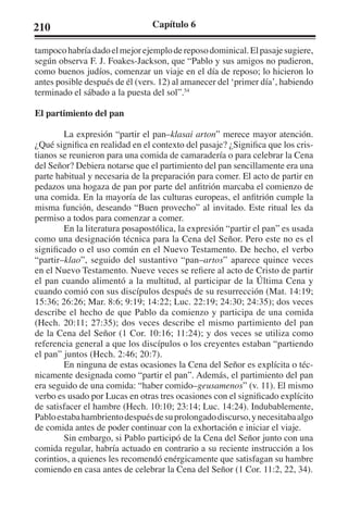210 Capítulo 6 
tampoco habría dado el mejor ejemplo de reposo dominical. El pasaje sugiere, 
según observa F. J. Foakes-Jackson, que “Pablo y sus amigos no pudieron, 
como buenos judíos, comenzar un viaje en el día de reposo; lo hicieron lo 
antes posible después de él (vers. 12) al amanecer del ‘primer día’, habiendo 
terminado el sábado a la puesta del sol”.54 
El partimiento del pan 
La expresión “partir el pan–klasai arton” merece mayor atención. 
¿Qué significa en realidad en el contexto del pasaje? ¿Significa que los cris-tianos 
se reunieron para una comida de camaradería o para celebrar la Cena 
del Señor? Debiera notarse que el partimiento del pan sencillamente era una 
parte habitual y necesaria de la preparación para comer. El acto de partir en 
pedazos una hogaza de pan por parte del anfitrión marcaba el comienzo de 
una comida. En la mayoría de las culturas europeas, el anfitrión cumple la 
misma función, deseando “Buen provecho” al invitado. Este ritual les da 
permiso a todos para comenzar a comer. 
En la literatura posapostólica, la expresión “partir el pan” es usada 
como una designación técnica para la Cena del Señor. Pero este no es el 
significado o el uso común en el Nuevo Testamento. De hecho, el verbo 
“partir–klao”, seguido del sustantivo “pan–artos” aparece quince veces 
en el Nuevo Testamento. Nueve veces se refiere al acto de Cristo de partir 
el pan cuando alimentó a la multitud, al participar de la Última Cena y 
cuando comió con sus discípulos después de su resurrección (Mat. 14:19; 
15:36; 26:26; Mar. 8:6; 9:19; 14:22; Luc. 22:19; 24:30; 24:35); dos veces 
describe el hecho de que Pablo da comienzo y participa de una comida 
(Hech. 20:11; 27:35); dos veces describe el mismo partimiento del pan 
de la Cena del Señor (1 Cor. 10:16; 11:24); y dos veces se utiliza como 
referencia general a que los discípulos o los creyentes estaban “partiendo 
el pan” juntos (Hech. 2:46; 20:7). 
En ninguna de estas ocasiones la Cena del Señor es explícita o téc-nicamente 
designada como “partir el pan”. Además, el partimiento del pan 
era seguido de una comida: “haber comido–geusamenos” (v. 11). El mismo 
verbo es usado por Lucas en otras tres ocasiones con el significado explícito 
de satisfacer el hambre (Hech. 10:10; 23:14; Luc. 14:24). Indubablemente, 
Pablo estaba hambriento después de su prolongado discurso, y necesitaba algo 
de comida antes de poder continuar con la exhortación e iniciar el viaje. 
Sin embargo, si Pablo participó de la Cena del Señor junto con una 
comida regular, habría actuado en contrario a su reciente instrucción a los 
corintios, a quienes les recomendó enérgicamente que satisfagan su hambre 
comiendo en casa antes de celebrar la Cena del Señor (1 Cor. 11:2, 22, 34). 
 