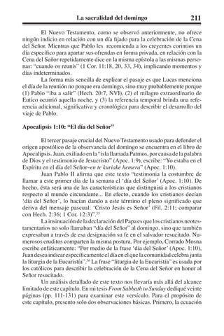 La sacralidad del domingo 211 
El Nuevo Testamento, como se observó anteriormente, no ofrece 
ningún indicio en relación con un día fijado para la celebración de la Cena 
del Señor. Mientras que Pablo les recomienda a los creyentes corintios un 
día específico para apartar sus ofrendas en forma privada, en relación con la 
Cena del Señor repetidamente dice en la misma epístola a las mismas perso-nas: 
“cuando os reunís” (1 Cor. 11:18, 20, 33, 34), implicando momentos y 
días indeterminados. 
La forma más sencilla de explicar el pasaje es que Lucas menciona 
el día de la reunión no porque era domingo, sino muy probablemente porque 
(1) Pablo “iba a salir” (Hech. 20:7, NVI), (2) el milagro extraordinario de 
Eutico ocurrió aquella noche, y (3) la referencia temporal brinda una refe-rencia 
adicional, significativa y cronológica para describir el desarrollo del 
viaje de Pablo. 
Apocalipsis 1:10: “El día del Señor” 
El tercer pasaje crucial del Nuevo Testamento usado para defender el 
origen apostólico de la observancia del domingo se encuentra en el libro de 
Apocalipsis. Juan, exiliado en la “isla llamada Patmos, por causa de la palabra 
de Dios y el testimonio de Jesucristo” (Apoc. 1:9), escribe: “Yo estaba en el 
Espíritu en el día del Señor–en te kuriake hemera” (Apoc. 1:10). 
Juan Pablo II afirma que este texto “testimonia la costumbre de 
llamar a este primer día de la semana el ‘día del Señor’ (Apoc. 1:10). De 
hecho, ésta será una de las características que distinguirá a los cristianos 
respecto al mundo circundante... En efecto, cuando los cristianos decían 
‘día del Señor’, lo hacían dando a este término el pleno significado que 
deriva del mensaje pascual: ‘Cristo Jesús es Señor’ (Fil. 2:11; comparar 
con Hech. 2:36; 1 Cor. 12:3)”.55 
La insinuación de la declaración del Papa es que los cristianos neotes-tamentarios 
no solo llamaban “día del Señor” al domingo, sino que también 
expresaban a través de esa designación su fe en el salvador resucitado. Nu-merosos 
eruditos comparten la misma postura. Por ejemplo, Corrado Mosna 
escribe enfáticamente: “Por medio de la frase ‘día del Señor’ (Apoc. 1:10), 
Juan desea indicar específicamente el día en el que la comunidad celebra junta 
la liturgia de la Eucaristía”.56 La frase “liturgia de la Eucaristía” es usada por 
los católicos para describir la celebración de la Cena del Señor en honor al 
Señor resucitado. 
Un análisis detallado de este texto nos llevaría más allá del alcance 
limitado de este capítulo. En mi tesis From Sabbath to Sunday dediqué veinte 
páginas (pp. 111-131) para examinar este versículo. Para el propósito de 
este capítulo, presento solo dos observaciones básicas. Primero, la ecuación 
 