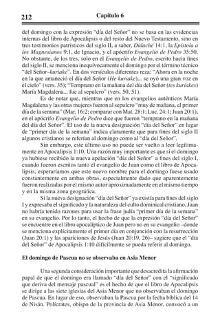 212 Capítulo 6 
del domingo con la expresión “día del Señor” no se basa en las evidencias 
internas del libro de Apocalipsis o del resto del Nuevo Testamento, sino en 
tres testimonios patrísticos del siglo II, a saber, Didaché 14:1, la Epístola a 
los Magnesianos 9:1, de Ignacio, y el apócrifo Evangelio de Pedro 35:50. 
No obstante, de los tres, solo en el Evangelio de Pedro, escrito hacia fines 
del siglo II, se menciona inequívocamente el domingo por el término técnico 
“del Señor–kuriake”. En dos versículos diferentes reza: “Ahora en la noche 
en la que amaneció el día del Señor (He kuriake)... se oyó una gran voz en 
el cielo” (vers. 35); “Temprano en la mañana del día del Señor (tes kuriakes) 
María Magdalena... fue al sepulcro” (vers. 50, 51). 
Es de notar que, mientras que en los evangelios auténticos María 
Magdalena y las otras mujeres fueron al sepulcro “muy de mañana, el primer 
día de la semana” (Mar. 16:2; comparar con Mat. 28:1; Luc. 24:1; Juan 20:1), 
en el apócrifo Evangelio de Pedro dice que fueron “temprano en la mañana 
del día del Señor”. El uso de la nueva designación “día del Señor” en lugar 
de “primer día de la semana” indica claramente que para fines del siglo II 
algunos cristianos se referían al domingo como al “día del Señor”. 
Sin embargo, este último uso no puede ser vuelto a leer legítima-mente 
en Apocalipsis 1:10. Una razón muy importante es que si el domingo 
ya hubiese recibido la nueva apelación “día del Señor” a fines del siglo I, 
cuando fueron escritos tanto el evangelio de Juan como el libro de Apoca-lipsis, 
esperaríamos que este nuevo nombre para el domingo fuese usado 
constantemente en ambas obras, especialmente dado que aparentemente 
fueron realizadas por el mismo autor aproximadamente en el mismo tiempo 
y en la misma zona geográfica. 
Si la nueva designación “día del Señor” ya existía para fines del siglo 
I y expresaba el significado y la naturaleza del culto dominical cristiano, Juan 
no habría tenido razones para usar la frase judía “primer día de la semana” 
en su evangelio. Por lo tanto, el hecho de que la expresión “día del Señor” 
se encuentre en el libro apocalíptico de Juan pero no en su evangelio –donde 
se menciona explícitamente el primer día en conjunción con la resurrección 
(Juan 20:1) y las apariciones de Jesús (Juan 20:19, 26)– sugiere que el “día 
del Señor” de Apocalipsis 1:10 difícilmente se pueda referir al domingo. 
El domingo de Pascua no se observaba en Asia Menor 
Una segunda consideración importante que desacredita la afirmación 
papal de que el domingo era llamado “día del Señor” con el “significado 
que deriva del mensaje pascual” es el hecho de que el libro de Apocalipsis 
se dirige a las siete iglesias del Asia Menor que no observaban el domingo 
de Pascua. En lugar de eso, observaban la Pascua por la fecha bíblica del 14 
de Nisán. Polícrates, obispo de la provincia de Asia Menor, convocó a un 
 
